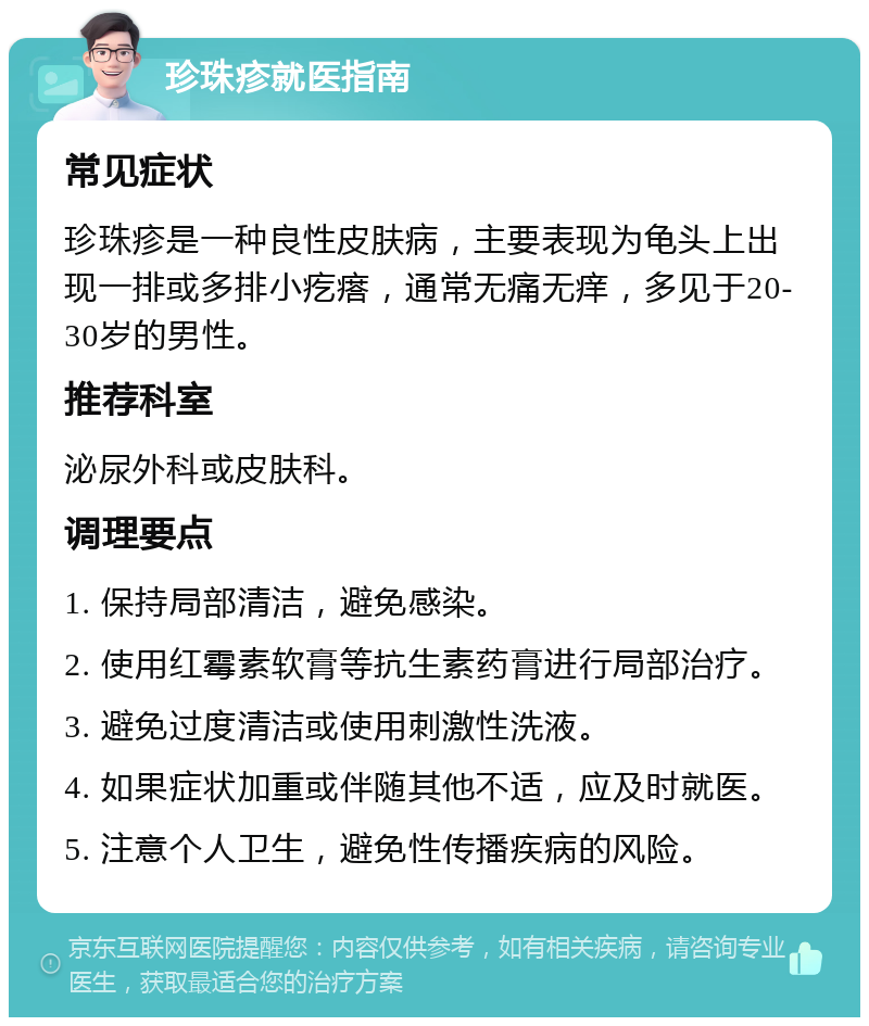 珍珠疹就医指南 常见症状 珍珠疹是一种良性皮肤病，主要表现为龟头上出现一排或多排小疙瘩，通常无痛无痒，多见于20-30岁的男性。 推荐科室 泌尿外科或皮肤科。 调理要点 1. 保持局部清洁，避免感染。 2. 使用红霉素软膏等抗生素药膏进行局部治疗。 3. 避免过度清洁或使用刺激性洗液。 4. 如果症状加重或伴随其他不适，应及时就医。 5. 注意个人卫生，避免性传播疾病的风险。