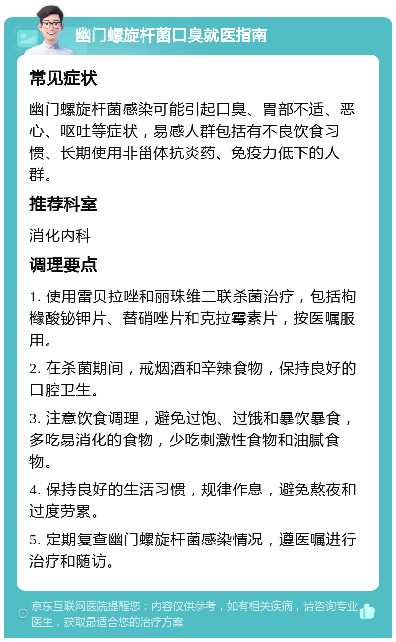 幽门螺旋杆菌口臭就医指南 常见症状 幽门螺旋杆菌感染可能引起口臭、胃部不适、恶心、呕吐等症状，易感人群包括有不良饮食习惯、长期使用非甾体抗炎药、免疫力低下的人群。 推荐科室 消化内科 调理要点 1. 使用雷贝拉唑和丽珠维三联杀菌治疗，包括枸橼酸铋钾片、替硝唑片和克拉霉素片，按医嘱服用。 2. 在杀菌期间，戒烟酒和辛辣食物，保持良好的口腔卫生。 3. 注意饮食调理，避免过饱、过饿和暴饮暴食，多吃易消化的食物，少吃刺激性食物和油腻食物。 4. 保持良好的生活习惯，规律作息，避免熬夜和过度劳累。 5. 定期复查幽门螺旋杆菌感染情况，遵医嘱进行治疗和随访。