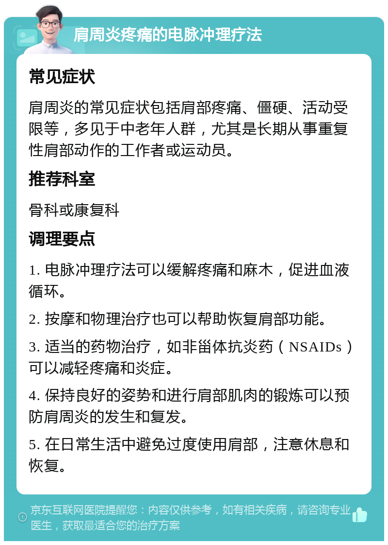 肩周炎疼痛的电脉冲理疗法 常见症状 肩周炎的常见症状包括肩部疼痛、僵硬、活动受限等，多见于中老年人群，尤其是长期从事重复性肩部动作的工作者或运动员。 推荐科室 骨科或康复科 调理要点 1. 电脉冲理疗法可以缓解疼痛和麻木，促进血液循环。 2. 按摩和物理治疗也可以帮助恢复肩部功能。 3. 适当的药物治疗，如非甾体抗炎药（NSAIDs）可以减轻疼痛和炎症。 4. 保持良好的姿势和进行肩部肌肉的锻炼可以预防肩周炎的发生和复发。 5. 在日常生活中避免过度使用肩部，注意休息和恢复。