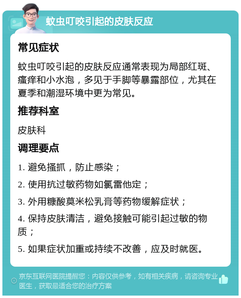 蚊虫叮咬引起的皮肤反应 常见症状 蚊虫叮咬引起的皮肤反应通常表现为局部红斑、瘙痒和小水泡，多见于手脚等暴露部位，尤其在夏季和潮湿环境中更为常见。 推荐科室 皮肤科 调理要点 1. 避免搔抓，防止感染； 2. 使用抗过敏药物如氯雷他定； 3. 外用糠酸莫米松乳膏等药物缓解症状； 4. 保持皮肤清洁，避免接触可能引起过敏的物质； 5. 如果症状加重或持续不改善，应及时就医。