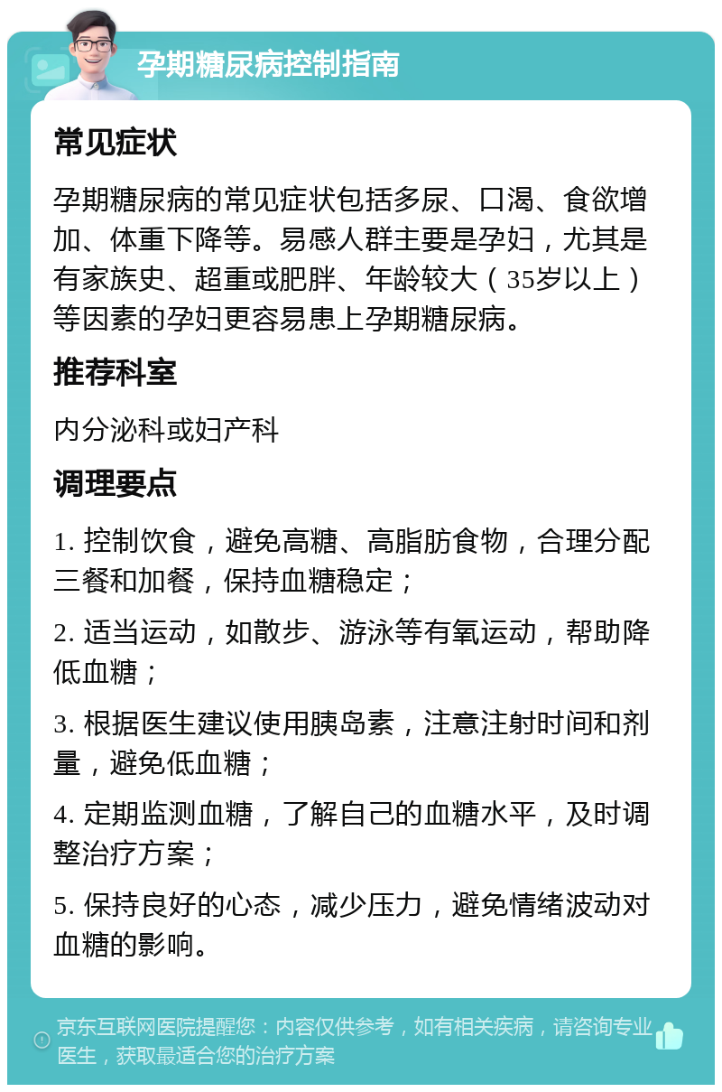 孕期糖尿病控制指南 常见症状 孕期糖尿病的常见症状包括多尿、口渴、食欲增加、体重下降等。易感人群主要是孕妇，尤其是有家族史、超重或肥胖、年龄较大（35岁以上）等因素的孕妇更容易患上孕期糖尿病。 推荐科室 内分泌科或妇产科 调理要点 1. 控制饮食，避免高糖、高脂肪食物，合理分配三餐和加餐，保持血糖稳定； 2. 适当运动，如散步、游泳等有氧运动，帮助降低血糖； 3. 根据医生建议使用胰岛素，注意注射时间和剂量，避免低血糖； 4. 定期监测血糖，了解自己的血糖水平，及时调整治疗方案； 5. 保持良好的心态，减少压力，避免情绪波动对血糖的影响。