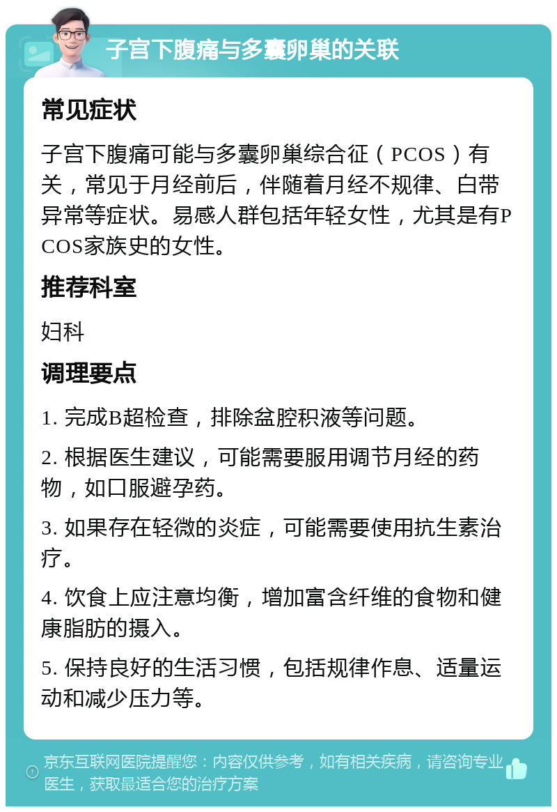 子宫下腹痛与多囊卵巢的关联 常见症状 子宫下腹痛可能与多囊卵巢综合征（PCOS）有关，常见于月经前后，伴随着月经不规律、白带异常等症状。易感人群包括年轻女性，尤其是有PCOS家族史的女性。 推荐科室 妇科 调理要点 1. 完成B超检查，排除盆腔积液等问题。 2. 根据医生建议，可能需要服用调节月经的药物，如口服避孕药。 3. 如果存在轻微的炎症，可能需要使用抗生素治疗。 4. 饮食上应注意均衡，增加富含纤维的食物和健康脂肪的摄入。 5. 保持良好的生活习惯，包括规律作息、适量运动和减少压力等。