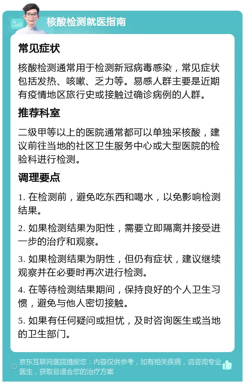 核酸检测就医指南 常见症状 核酸检测通常用于检测新冠病毒感染，常见症状包括发热、咳嗽、乏力等。易感人群主要是近期有疫情地区旅行史或接触过确诊病例的人群。 推荐科室 二级甲等以上的医院通常都可以单独采核酸，建议前往当地的社区卫生服务中心或大型医院的检验科进行检测。 调理要点 1. 在检测前，避免吃东西和喝水，以免影响检测结果。 2. 如果检测结果为阳性，需要立即隔离并接受进一步的治疗和观察。 3. 如果检测结果为阴性，但仍有症状，建议继续观察并在必要时再次进行检测。 4. 在等待检测结果期间，保持良好的个人卫生习惯，避免与他人密切接触。 5. 如果有任何疑问或担忧，及时咨询医生或当地的卫生部门。