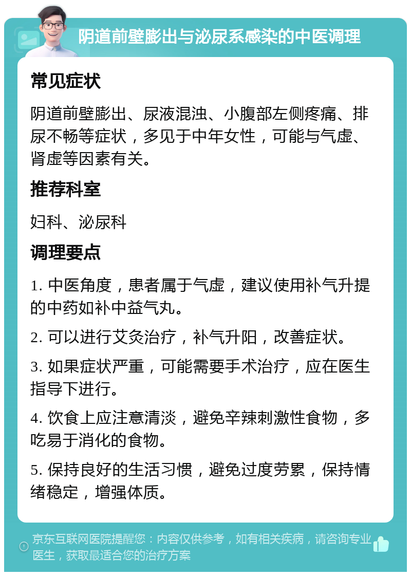 阴道前壁膨出与泌尿系感染的中医调理 常见症状 阴道前壁膨出、尿液混浊、小腹部左侧疼痛、排尿不畅等症状，多见于中年女性，可能与气虚、肾虚等因素有关。 推荐科室 妇科、泌尿科 调理要点 1. 中医角度，患者属于气虚，建议使用补气升提的中药如补中益气丸。 2. 可以进行艾灸治疗，补气升阳，改善症状。 3. 如果症状严重，可能需要手术治疗，应在医生指导下进行。 4. 饮食上应注意清淡，避免辛辣刺激性食物，多吃易于消化的食物。 5. 保持良好的生活习惯，避免过度劳累，保持情绪稳定，增强体质。