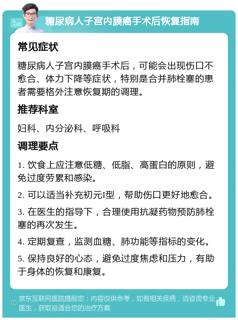 糖尿病人子宫内膜癌手术后恢复指南 常见症状 糖尿病人子宫内膜癌手术后，可能会出现伤口不愈合、体力下降等症状，特别是合并肺栓塞的患者需要格外注意恢复期的调理。 推荐科室 妇科、内分泌科、呼吸科 调理要点 1. 饮食上应注意低糖、低脂、高蛋白的原则，避免过度劳累和感染。 2. 可以适当补充初元I型，帮助伤口更好地愈合。 3. 在医生的指导下，合理使用抗凝药物预防肺栓塞的再次发生。 4. 定期复查，监测血糖、肺功能等指标的变化。 5. 保持良好的心态，避免过度焦虑和压力，有助于身体的恢复和康复。