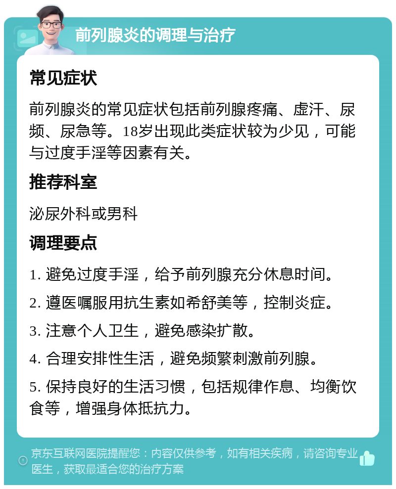 前列腺炎的调理与治疗 常见症状 前列腺炎的常见症状包括前列腺疼痛、虚汗、尿频、尿急等。18岁出现此类症状较为少见，可能与过度手淫等因素有关。 推荐科室 泌尿外科或男科 调理要点 1. 避免过度手淫，给予前列腺充分休息时间。 2. 遵医嘱服用抗生素如希舒美等，控制炎症。 3. 注意个人卫生，避免感染扩散。 4. 合理安排性生活，避免频繁刺激前列腺。 5. 保持良好的生活习惯，包括规律作息、均衡饮食等，增强身体抵抗力。