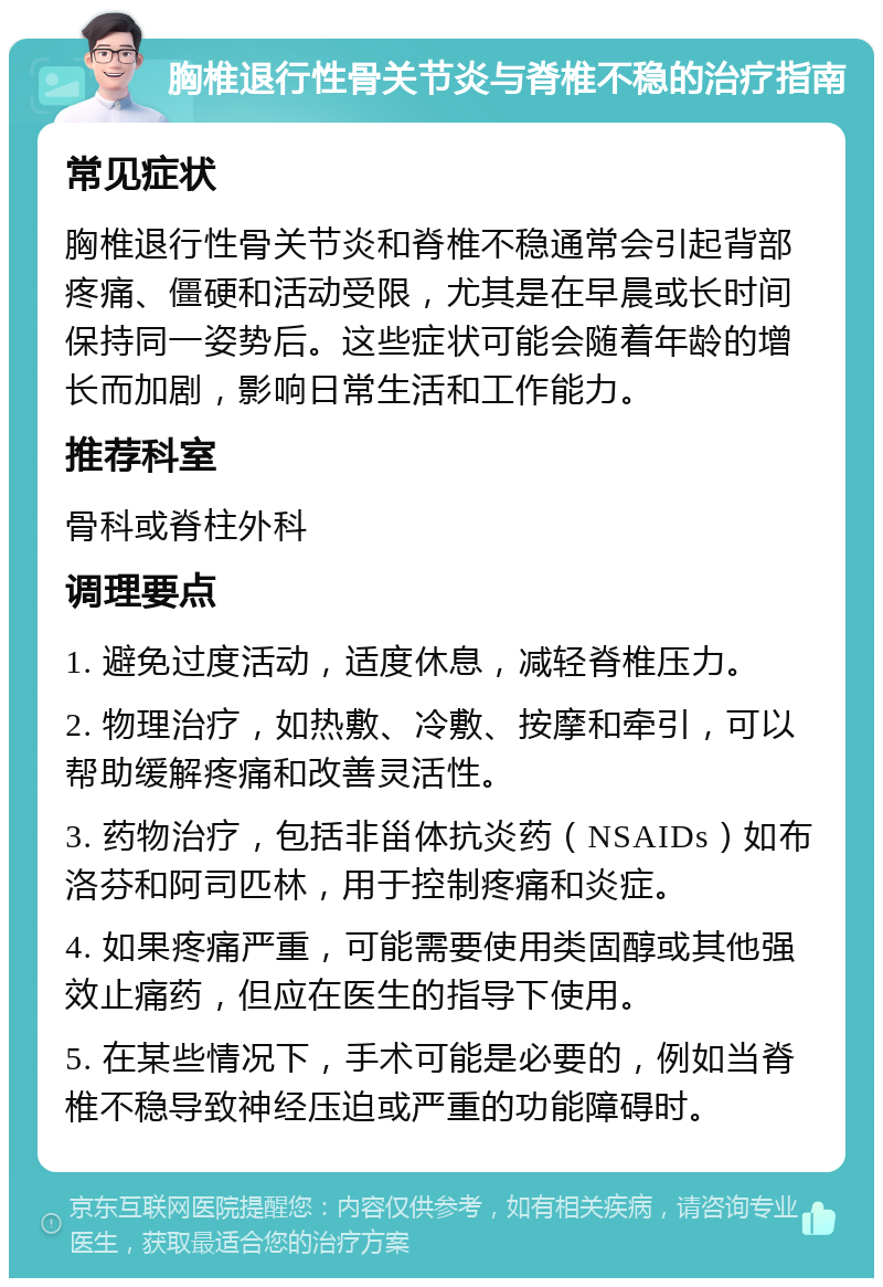 胸椎退行性骨关节炎与脊椎不稳的治疗指南 常见症状 胸椎退行性骨关节炎和脊椎不稳通常会引起背部疼痛、僵硬和活动受限，尤其是在早晨或长时间保持同一姿势后。这些症状可能会随着年龄的增长而加剧，影响日常生活和工作能力。 推荐科室 骨科或脊柱外科 调理要点 1. 避免过度活动，适度休息，减轻脊椎压力。 2. 物理治疗，如热敷、冷敷、按摩和牵引，可以帮助缓解疼痛和改善灵活性。 3. 药物治疗，包括非甾体抗炎药（NSAIDs）如布洛芬和阿司匹林，用于控制疼痛和炎症。 4. 如果疼痛严重，可能需要使用类固醇或其他强效止痛药，但应在医生的指导下使用。 5. 在某些情况下，手术可能是必要的，例如当脊椎不稳导致神经压迫或严重的功能障碍时。