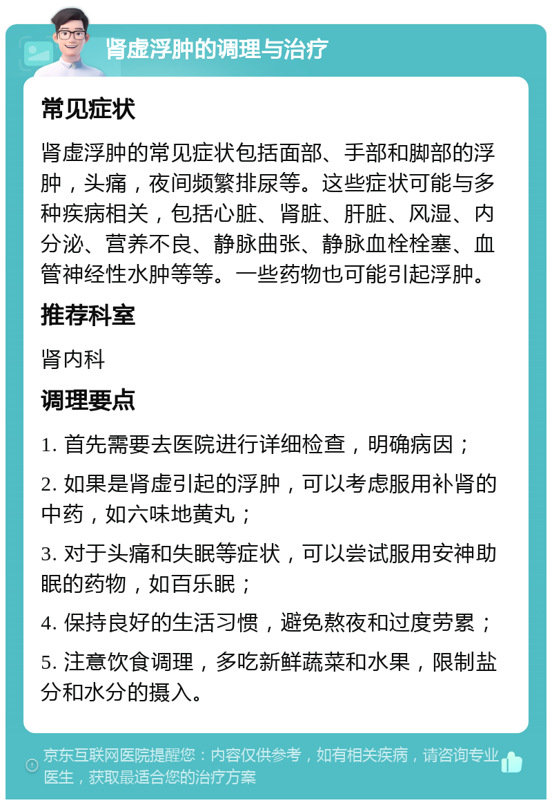 肾虚浮肿的调理与治疗 常见症状 肾虚浮肿的常见症状包括面部、手部和脚部的浮肿，头痛，夜间频繁排尿等。这些症状可能与多种疾病相关，包括心脏、肾脏、肝脏、风湿、内分泌、营养不良、静脉曲张、静脉血栓栓塞、血管神经性水肿等等。一些药物也可能引起浮肿。 推荐科室 肾内科 调理要点 1. 首先需要去医院进行详细检查，明确病因； 2. 如果是肾虚引起的浮肿，可以考虑服用补肾的中药，如六味地黄丸； 3. 对于头痛和失眠等症状，可以尝试服用安神助眠的药物，如百乐眠； 4. 保持良好的生活习惯，避免熬夜和过度劳累； 5. 注意饮食调理，多吃新鲜蔬菜和水果，限制盐分和水分的摄入。