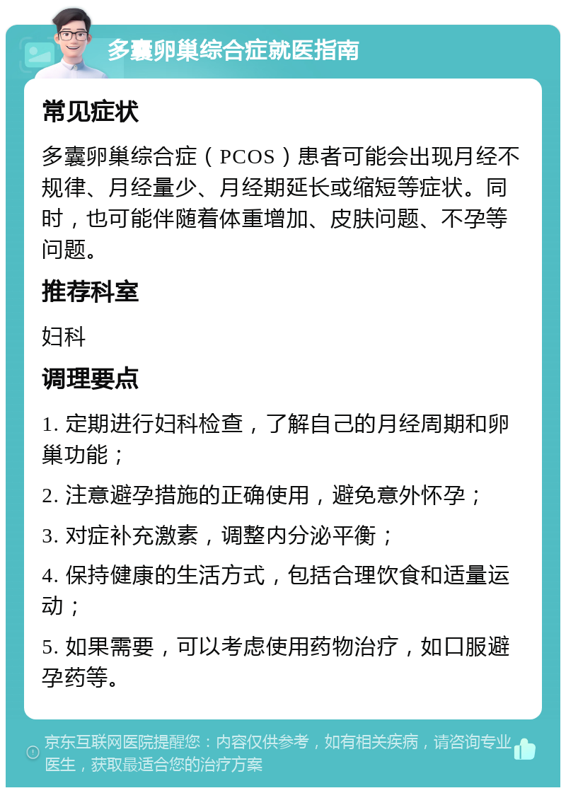 多囊卵巢综合症就医指南 常见症状 多囊卵巢综合症（PCOS）患者可能会出现月经不规律、月经量少、月经期延长或缩短等症状。同时，也可能伴随着体重增加、皮肤问题、不孕等问题。 推荐科室 妇科 调理要点 1. 定期进行妇科检查，了解自己的月经周期和卵巢功能； 2. 注意避孕措施的正确使用，避免意外怀孕； 3. 对症补充激素，调整内分泌平衡； 4. 保持健康的生活方式，包括合理饮食和适量运动； 5. 如果需要，可以考虑使用药物治疗，如口服避孕药等。