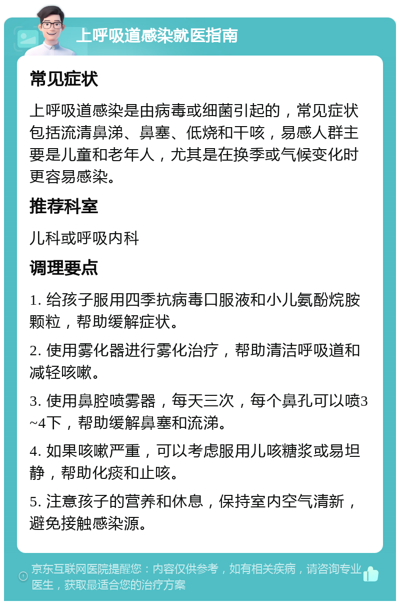 上呼吸道感染就医指南 常见症状 上呼吸道感染是由病毒或细菌引起的，常见症状包括流清鼻涕、鼻塞、低烧和干咳，易感人群主要是儿童和老年人，尤其是在换季或气候变化时更容易感染。 推荐科室 儿科或呼吸内科 调理要点 1. 给孩子服用四季抗病毒口服液和小儿氨酚烷胺颗粒，帮助缓解症状。 2. 使用雾化器进行雾化治疗，帮助清洁呼吸道和减轻咳嗽。 3. 使用鼻腔喷雾器，每天三次，每个鼻孔可以喷3~4下，帮助缓解鼻塞和流涕。 4. 如果咳嗽严重，可以考虑服用儿咳糖浆或易坦静，帮助化痰和止咳。 5. 注意孩子的营养和休息，保持室内空气清新，避免接触感染源。