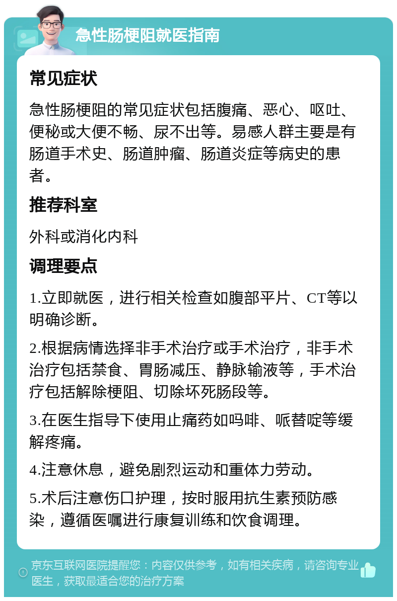 急性肠梗阻就医指南 常见症状 急性肠梗阻的常见症状包括腹痛、恶心、呕吐、便秘或大便不畅、尿不出等。易感人群主要是有肠道手术史、肠道肿瘤、肠道炎症等病史的患者。 推荐科室 外科或消化内科 调理要点 1.立即就医，进行相关检查如腹部平片、CT等以明确诊断。 2.根据病情选择非手术治疗或手术治疗，非手术治疗包括禁食、胃肠减压、静脉输液等，手术治疗包括解除梗阻、切除坏死肠段等。 3.在医生指导下使用止痛药如吗啡、哌替啶等缓解疼痛。 4.注意休息，避免剧烈运动和重体力劳动。 5.术后注意伤口护理，按时服用抗生素预防感染，遵循医嘱进行康复训练和饮食调理。