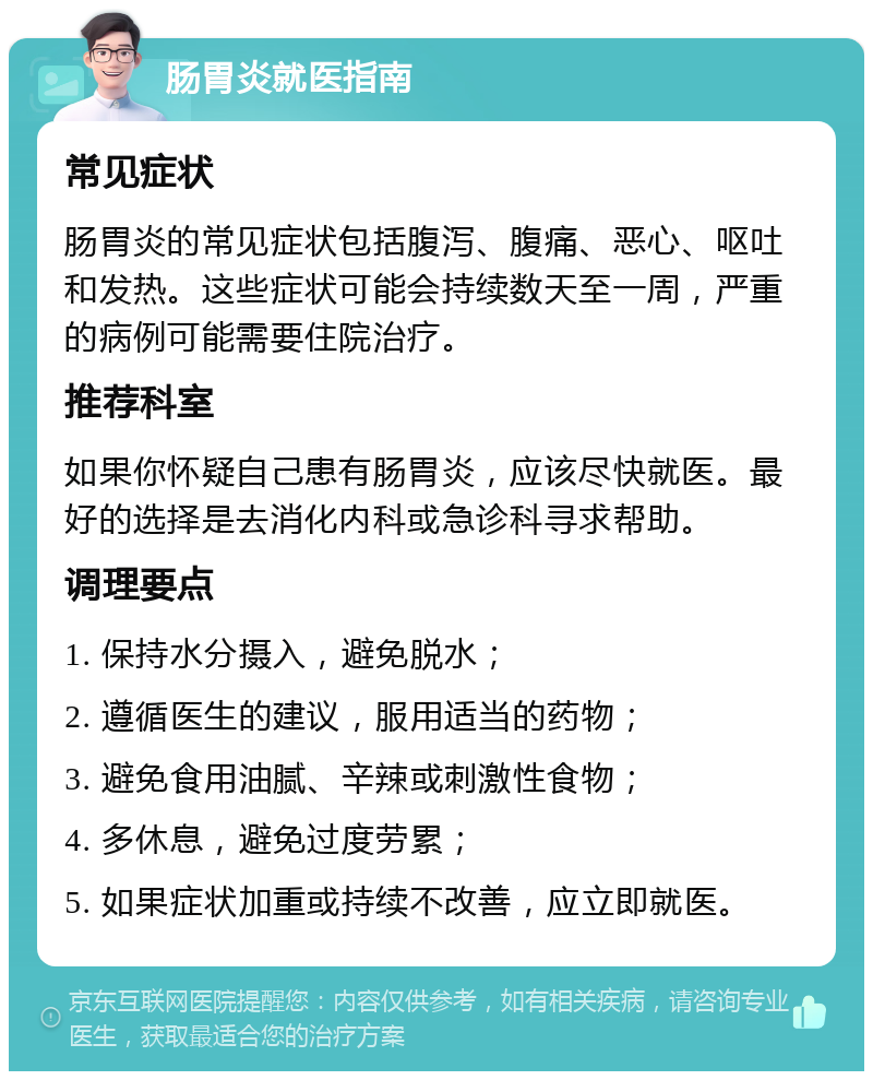 肠胃炎就医指南 常见症状 肠胃炎的常见症状包括腹泻、腹痛、恶心、呕吐和发热。这些症状可能会持续数天至一周，严重的病例可能需要住院治疗。 推荐科室 如果你怀疑自己患有肠胃炎，应该尽快就医。最好的选择是去消化内科或急诊科寻求帮助。 调理要点 1. 保持水分摄入，避免脱水； 2. 遵循医生的建议，服用适当的药物； 3. 避免食用油腻、辛辣或刺激性食物； 4. 多休息，避免过度劳累； 5. 如果症状加重或持续不改善，应立即就医。