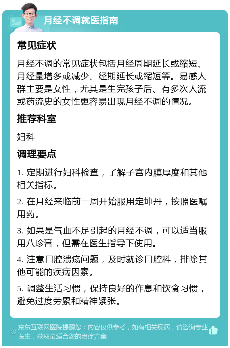 月经不调就医指南 常见症状 月经不调的常见症状包括月经周期延长或缩短、月经量增多或减少、经期延长或缩短等。易感人群主要是女性，尤其是生完孩子后、有多次人流或药流史的女性更容易出现月经不调的情况。 推荐科室 妇科 调理要点 1. 定期进行妇科检查，了解子宫内膜厚度和其他相关指标。 2. 在月经来临前一周开始服用定坤丹，按照医嘱用药。 3. 如果是气血不足引起的月经不调，可以适当服用八珍膏，但需在医生指导下使用。 4. 注意口腔溃疡问题，及时就诊口腔科，排除其他可能的疾病因素。 5. 调整生活习惯，保持良好的作息和饮食习惯，避免过度劳累和精神紧张。