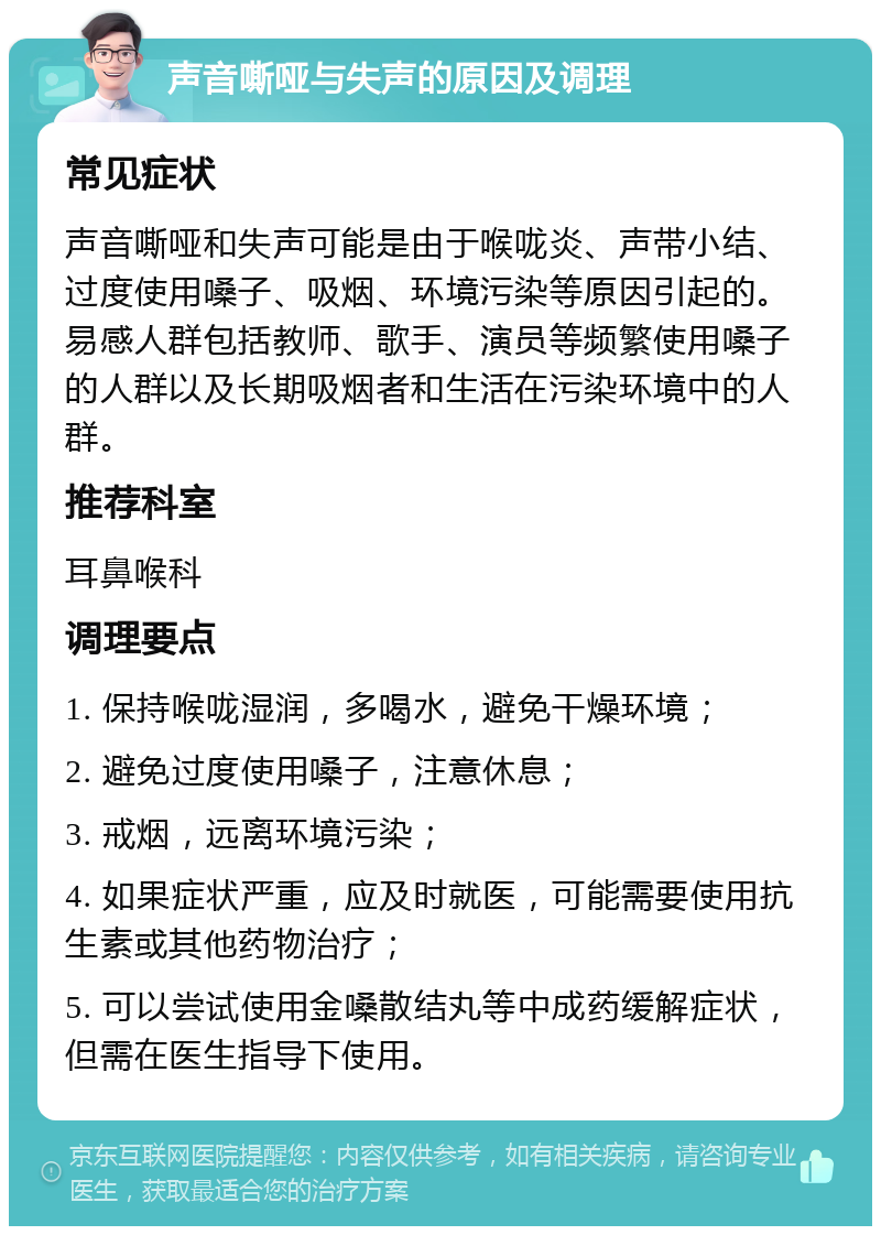 声音嘶哑与失声的原因及调理 常见症状 声音嘶哑和失声可能是由于喉咙炎、声带小结、过度使用嗓子、吸烟、环境污染等原因引起的。易感人群包括教师、歌手、演员等频繁使用嗓子的人群以及长期吸烟者和生活在污染环境中的人群。 推荐科室 耳鼻喉科 调理要点 1. 保持喉咙湿润，多喝水，避免干燥环境； 2. 避免过度使用嗓子，注意休息； 3. 戒烟，远离环境污染； 4. 如果症状严重，应及时就医，可能需要使用抗生素或其他药物治疗； 5. 可以尝试使用金嗓散结丸等中成药缓解症状，但需在医生指导下使用。