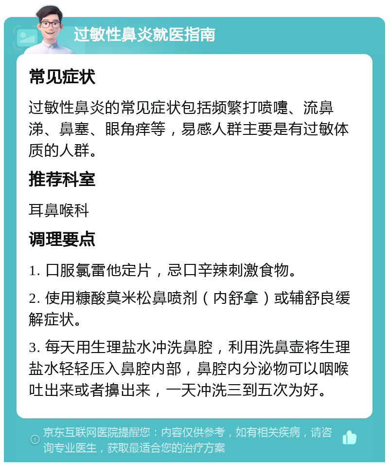 过敏性鼻炎就医指南 常见症状 过敏性鼻炎的常见症状包括频繁打喷嚏、流鼻涕、鼻塞、眼角痒等，易感人群主要是有过敏体质的人群。 推荐科室 耳鼻喉科 调理要点 1. 口服氯雷他定片，忌口辛辣刺激食物。 2. 使用糠酸莫米松鼻喷剂（内舒拿）或辅舒良缓解症状。 3. 每天用生理盐水冲洗鼻腔，利用洗鼻壶将生理盐水轻轻压入鼻腔内部，鼻腔内分泌物可以咽喉吐出来或者擤出来，一天冲洗三到五次为好。