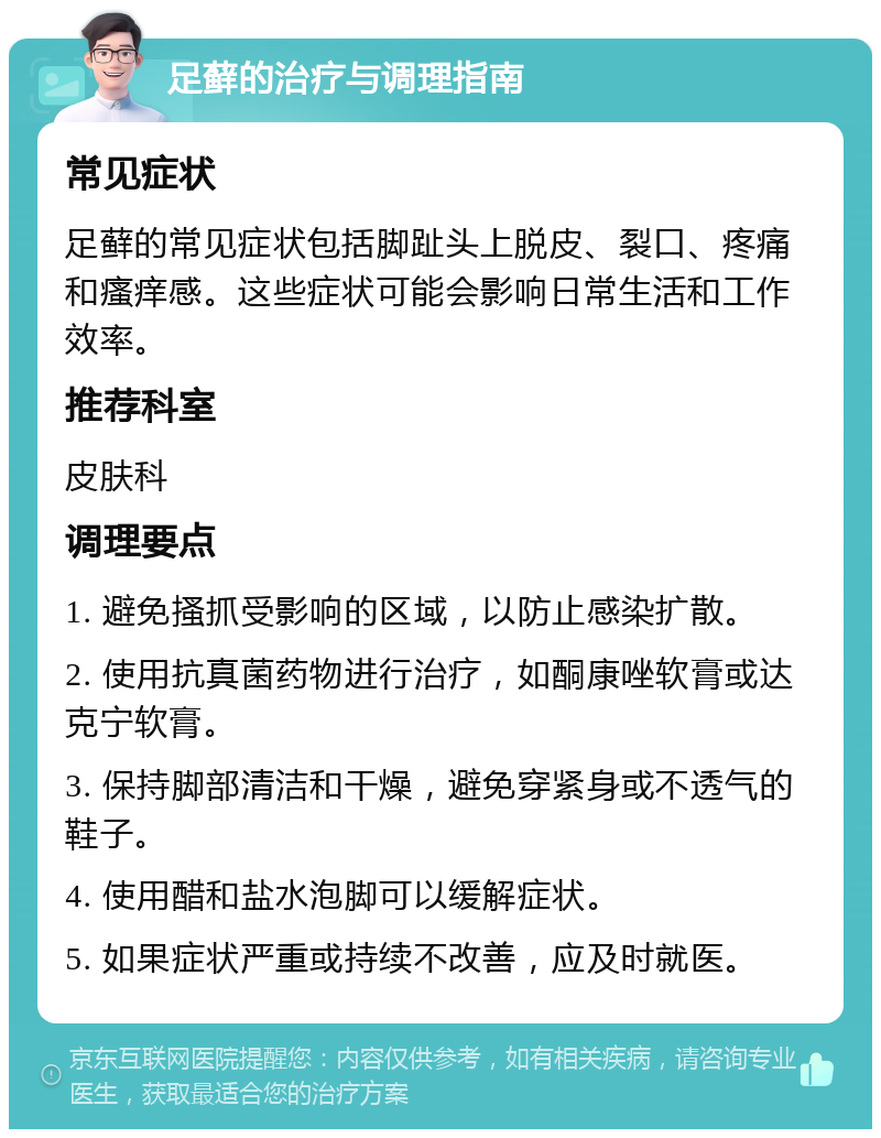 足藓的治疗与调理指南 常见症状 足藓的常见症状包括脚趾头上脱皮、裂口、疼痛和瘙痒感。这些症状可能会影响日常生活和工作效率。 推荐科室 皮肤科 调理要点 1. 避免搔抓受影响的区域，以防止感染扩散。 2. 使用抗真菌药物进行治疗，如酮康唑软膏或达克宁软膏。 3. 保持脚部清洁和干燥，避免穿紧身或不透气的鞋子。 4. 使用醋和盐水泡脚可以缓解症状。 5. 如果症状严重或持续不改善，应及时就医。