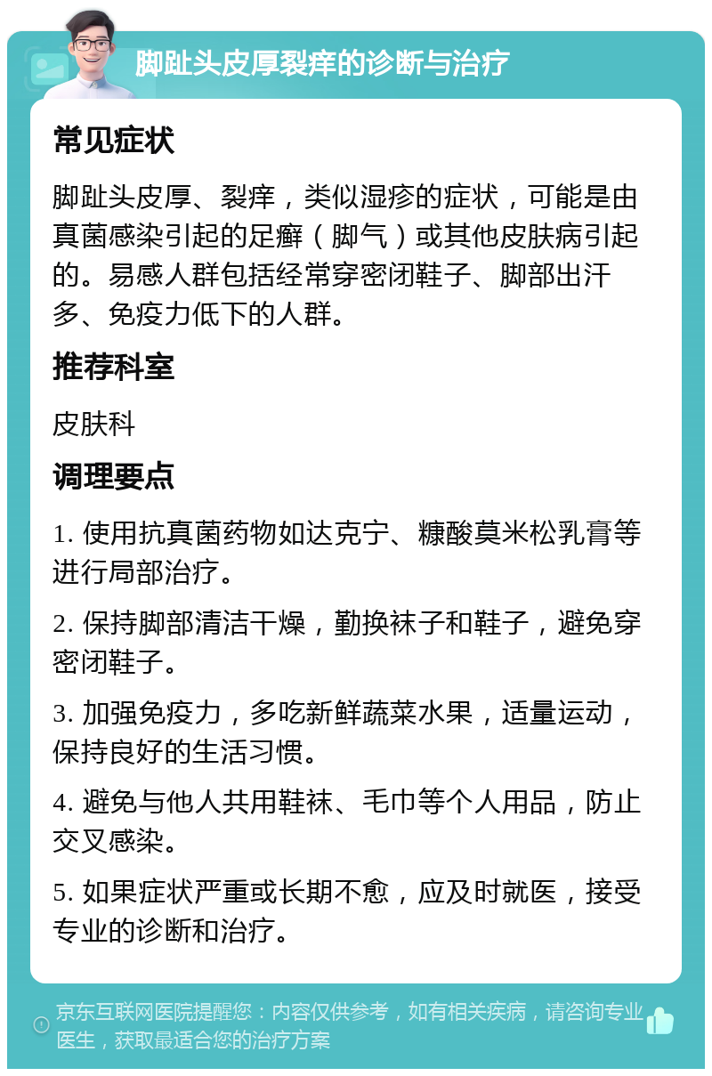 脚趾头皮厚裂痒的诊断与治疗 常见症状 脚趾头皮厚、裂痒，类似湿疹的症状，可能是由真菌感染引起的足癣（脚气）或其他皮肤病引起的。易感人群包括经常穿密闭鞋子、脚部出汗多、免疫力低下的人群。 推荐科室 皮肤科 调理要点 1. 使用抗真菌药物如达克宁、糠酸莫米松乳膏等进行局部治疗。 2. 保持脚部清洁干燥，勤换袜子和鞋子，避免穿密闭鞋子。 3. 加强免疫力，多吃新鲜蔬菜水果，适量运动，保持良好的生活习惯。 4. 避免与他人共用鞋袜、毛巾等个人用品，防止交叉感染。 5. 如果症状严重或长期不愈，应及时就医，接受专业的诊断和治疗。