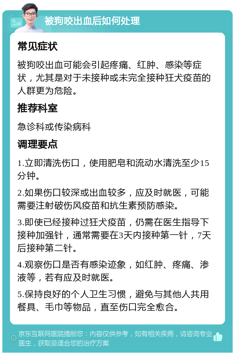 被狗咬出血后如何处理 常见症状 被狗咬出血可能会引起疼痛、红肿、感染等症状，尤其是对于未接种或未完全接种狂犬疫苗的人群更为危险。 推荐科室 急诊科或传染病科 调理要点 1.立即清洗伤口，使用肥皂和流动水清洗至少15分钟。 2.如果伤口较深或出血较多，应及时就医，可能需要注射破伤风疫苗和抗生素预防感染。 3.即使已经接种过狂犬疫苗，仍需在医生指导下接种加强针，通常需要在3天内接种第一针，7天后接种第二针。 4.观察伤口是否有感染迹象，如红肿、疼痛、渗液等，若有应及时就医。 5.保持良好的个人卫生习惯，避免与其他人共用餐具、毛巾等物品，直至伤口完全愈合。