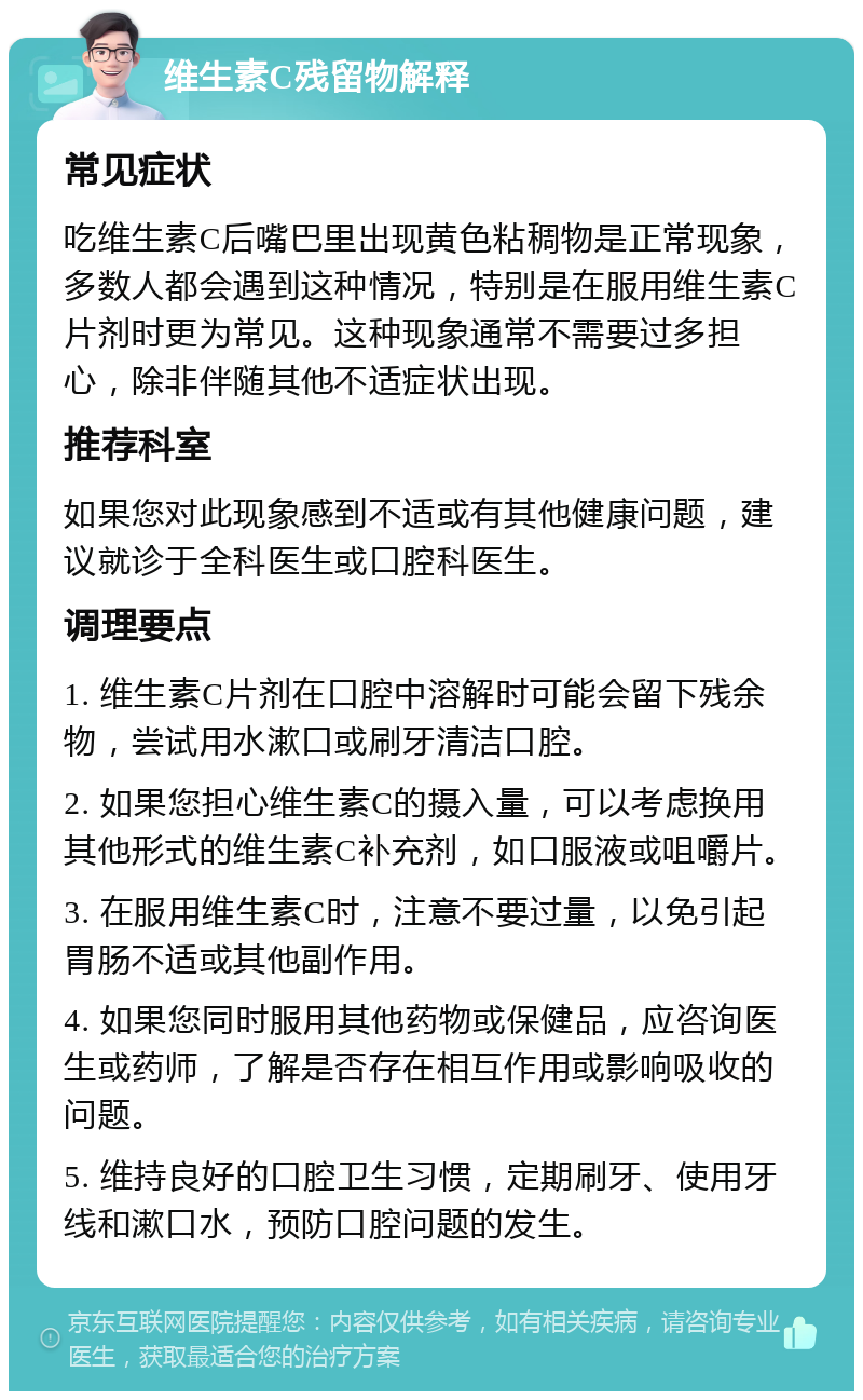 维生素C残留物解释 常见症状 吃维生素C后嘴巴里出现黄色粘稠物是正常现象，多数人都会遇到这种情况，特别是在服用维生素C片剂时更为常见。这种现象通常不需要过多担心，除非伴随其他不适症状出现。 推荐科室 如果您对此现象感到不适或有其他健康问题，建议就诊于全科医生或口腔科医生。 调理要点 1. 维生素C片剂在口腔中溶解时可能会留下残余物，尝试用水漱口或刷牙清洁口腔。 2. 如果您担心维生素C的摄入量，可以考虑换用其他形式的维生素C补充剂，如口服液或咀嚼片。 3. 在服用维生素C时，注意不要过量，以免引起胃肠不适或其他副作用。 4. 如果您同时服用其他药物或保健品，应咨询医生或药师，了解是否存在相互作用或影响吸收的问题。 5. 维持良好的口腔卫生习惯，定期刷牙、使用牙线和漱口水，预防口腔问题的发生。