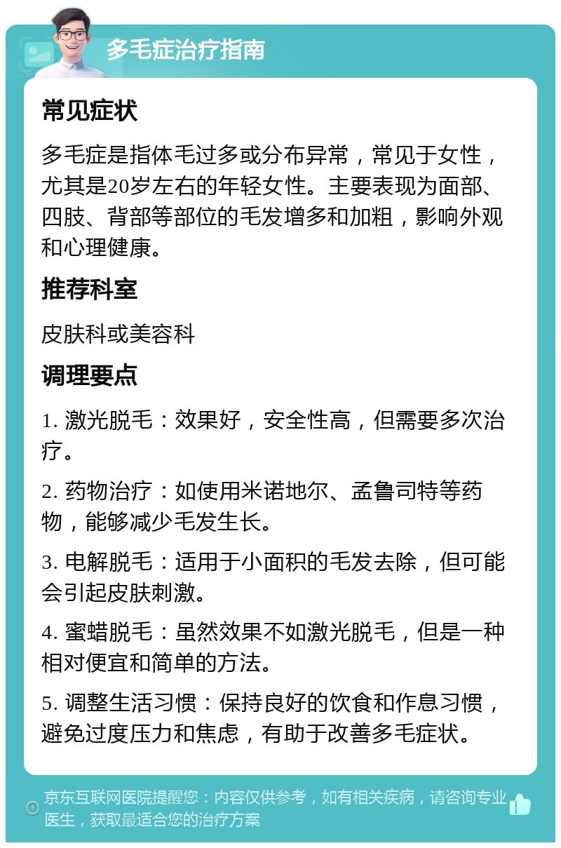 多毛症治疗指南 常见症状 多毛症是指体毛过多或分布异常，常见于女性，尤其是20岁左右的年轻女性。主要表现为面部、四肢、背部等部位的毛发增多和加粗，影响外观和心理健康。 推荐科室 皮肤科或美容科 调理要点 1. 激光脱毛：效果好，安全性高，但需要多次治疗。 2. 药物治疗：如使用米诺地尔、孟鲁司特等药物，能够减少毛发生长。 3. 电解脱毛：适用于小面积的毛发去除，但可能会引起皮肤刺激。 4. 蜜蜡脱毛：虽然效果不如激光脱毛，但是一种相对便宜和简单的方法。 5. 调整生活习惯：保持良好的饮食和作息习惯，避免过度压力和焦虑，有助于改善多毛症状。