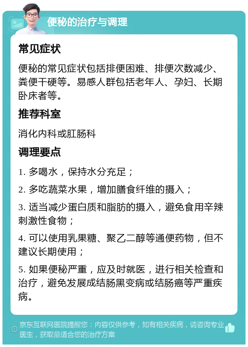 便秘的治疗与调理 常见症状 便秘的常见症状包括排便困难、排便次数减少、粪便干硬等。易感人群包括老年人、孕妇、长期卧床者等。 推荐科室 消化内科或肛肠科 调理要点 1. 多喝水，保持水分充足； 2. 多吃蔬菜水果，增加膳食纤维的摄入； 3. 适当减少蛋白质和脂肪的摄入，避免食用辛辣刺激性食物； 4. 可以使用乳果糖、聚乙二醇等通便药物，但不建议长期使用； 5. 如果便秘严重，应及时就医，进行相关检查和治疗，避免发展成结肠黑变病或结肠癌等严重疾病。