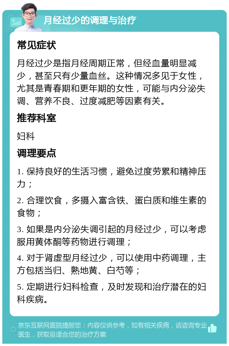 月经过少的调理与治疗 常见症状 月经过少是指月经周期正常，但经血量明显减少，甚至只有少量血丝。这种情况多见于女性，尤其是青春期和更年期的女性，可能与内分泌失调、营养不良、过度减肥等因素有关。 推荐科室 妇科 调理要点 1. 保持良好的生活习惯，避免过度劳累和精神压力； 2. 合理饮食，多摄入富含铁、蛋白质和维生素的食物； 3. 如果是内分泌失调引起的月经过少，可以考虑服用黄体酮等药物进行调理； 4. 对于肾虚型月经过少，可以使用中药调理，主方包括当归、熟地黄、白芍等； 5. 定期进行妇科检查，及时发现和治疗潜在的妇科疾病。