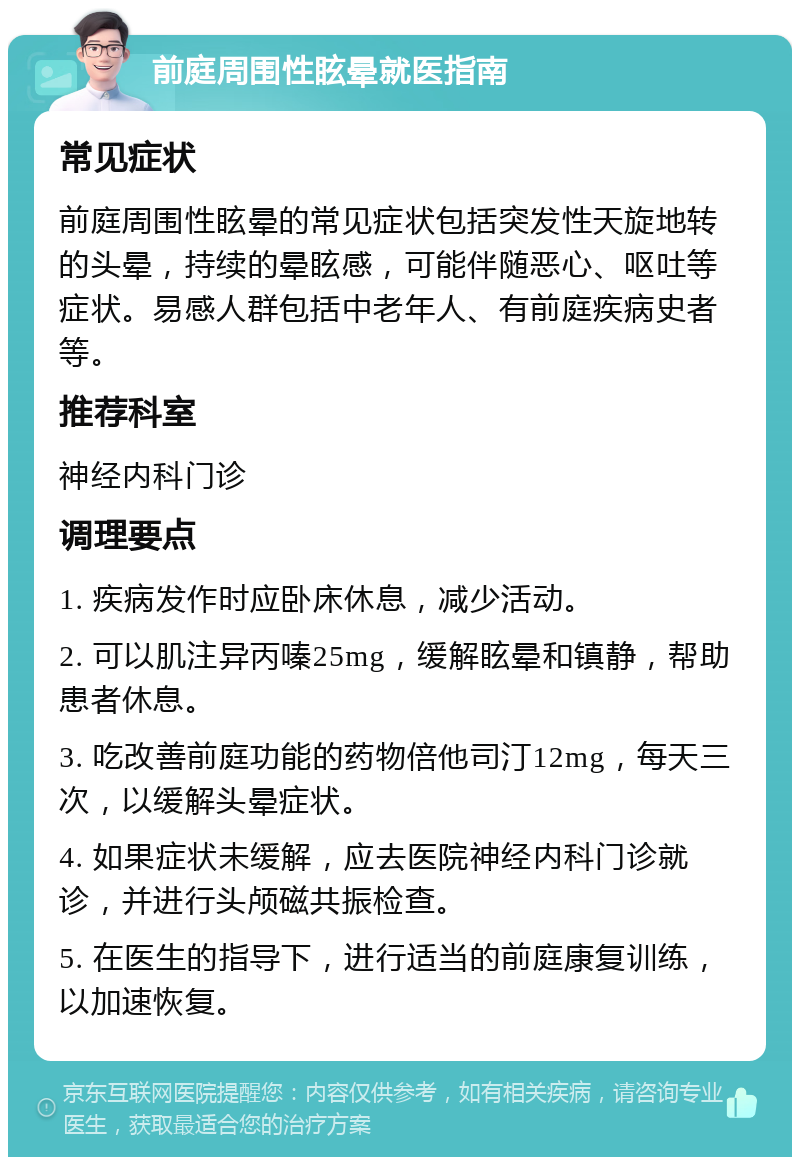 前庭周围性眩晕就医指南 常见症状 前庭周围性眩晕的常见症状包括突发性天旋地转的头晕，持续的晕眩感，可能伴随恶心、呕吐等症状。易感人群包括中老年人、有前庭疾病史者等。 推荐科室 神经内科门诊 调理要点 1. 疾病发作时应卧床休息，减少活动。 2. 可以肌注异丙嗪25mg，缓解眩晕和镇静，帮助患者休息。 3. 吃改善前庭功能的药物倍他司汀12mg，每天三次，以缓解头晕症状。 4. 如果症状未缓解，应去医院神经内科门诊就诊，并进行头颅磁共振检查。 5. 在医生的指导下，进行适当的前庭康复训练，以加速恢复。