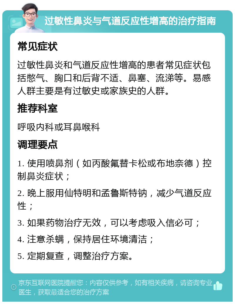 过敏性鼻炎与气道反应性增高的治疗指南 常见症状 过敏性鼻炎和气道反应性增高的患者常见症状包括憋气、胸口和后背不适、鼻塞、流涕等。易感人群主要是有过敏史或家族史的人群。 推荐科室 呼吸内科或耳鼻喉科 调理要点 1. 使用喷鼻剂（如丙酸氟替卡松或布地奈德）控制鼻炎症状； 2. 晚上服用仙特明和孟鲁斯特钠，减少气道反应性； 3. 如果药物治疗无效，可以考虑吸入信必可； 4. 注意杀螨，保持居住环境清洁； 5. 定期复查，调整治疗方案。