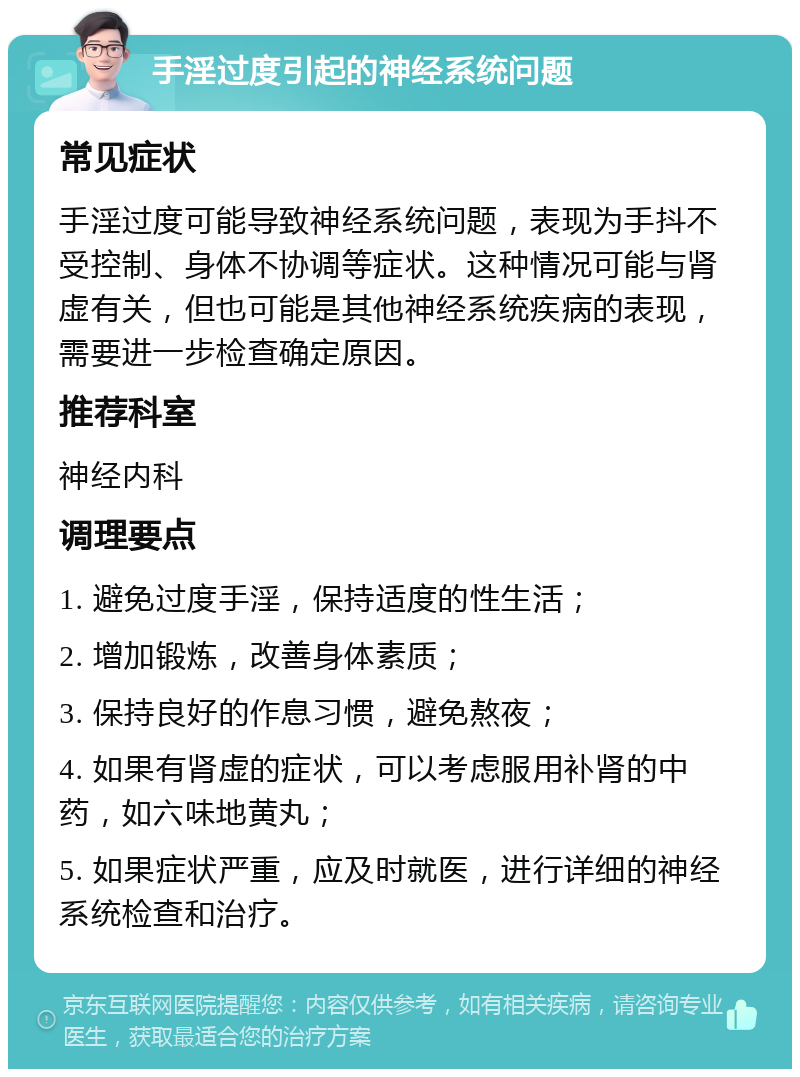 手淫过度引起的神经系统问题 常见症状 手淫过度可能导致神经系统问题，表现为手抖不受控制、身体不协调等症状。这种情况可能与肾虚有关，但也可能是其他神经系统疾病的表现，需要进一步检查确定原因。 推荐科室 神经内科 调理要点 1. 避免过度手淫，保持适度的性生活； 2. 增加锻炼，改善身体素质； 3. 保持良好的作息习惯，避免熬夜； 4. 如果有肾虚的症状，可以考虑服用补肾的中药，如六味地黄丸； 5. 如果症状严重，应及时就医，进行详细的神经系统检查和治疗。