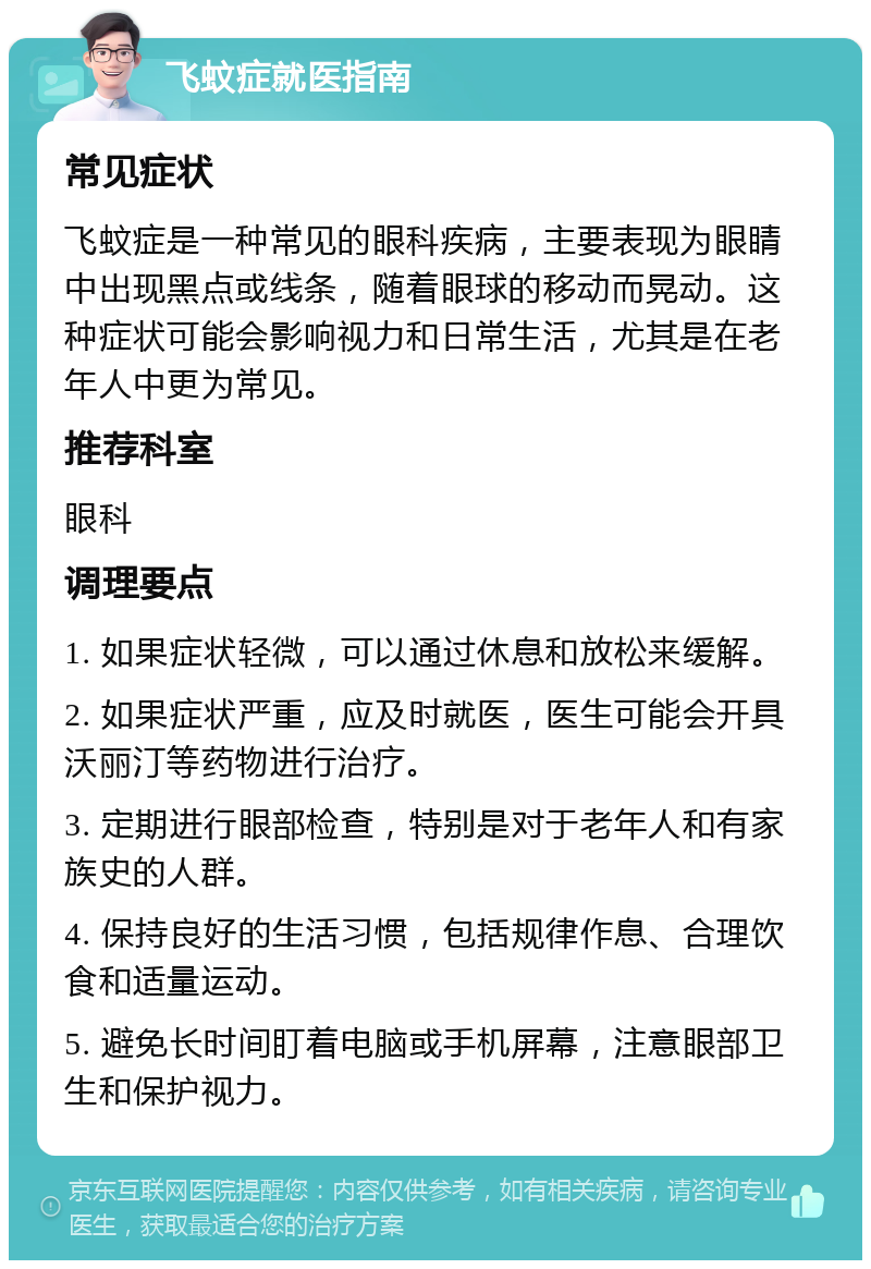 飞蚊症就医指南 常见症状 飞蚊症是一种常见的眼科疾病，主要表现为眼睛中出现黑点或线条，随着眼球的移动而晃动。这种症状可能会影响视力和日常生活，尤其是在老年人中更为常见。 推荐科室 眼科 调理要点 1. 如果症状轻微，可以通过休息和放松来缓解。 2. 如果症状严重，应及时就医，医生可能会开具沃丽汀等药物进行治疗。 3. 定期进行眼部检查，特别是对于老年人和有家族史的人群。 4. 保持良好的生活习惯，包括规律作息、合理饮食和适量运动。 5. 避免长时间盯着电脑或手机屏幕，注意眼部卫生和保护视力。