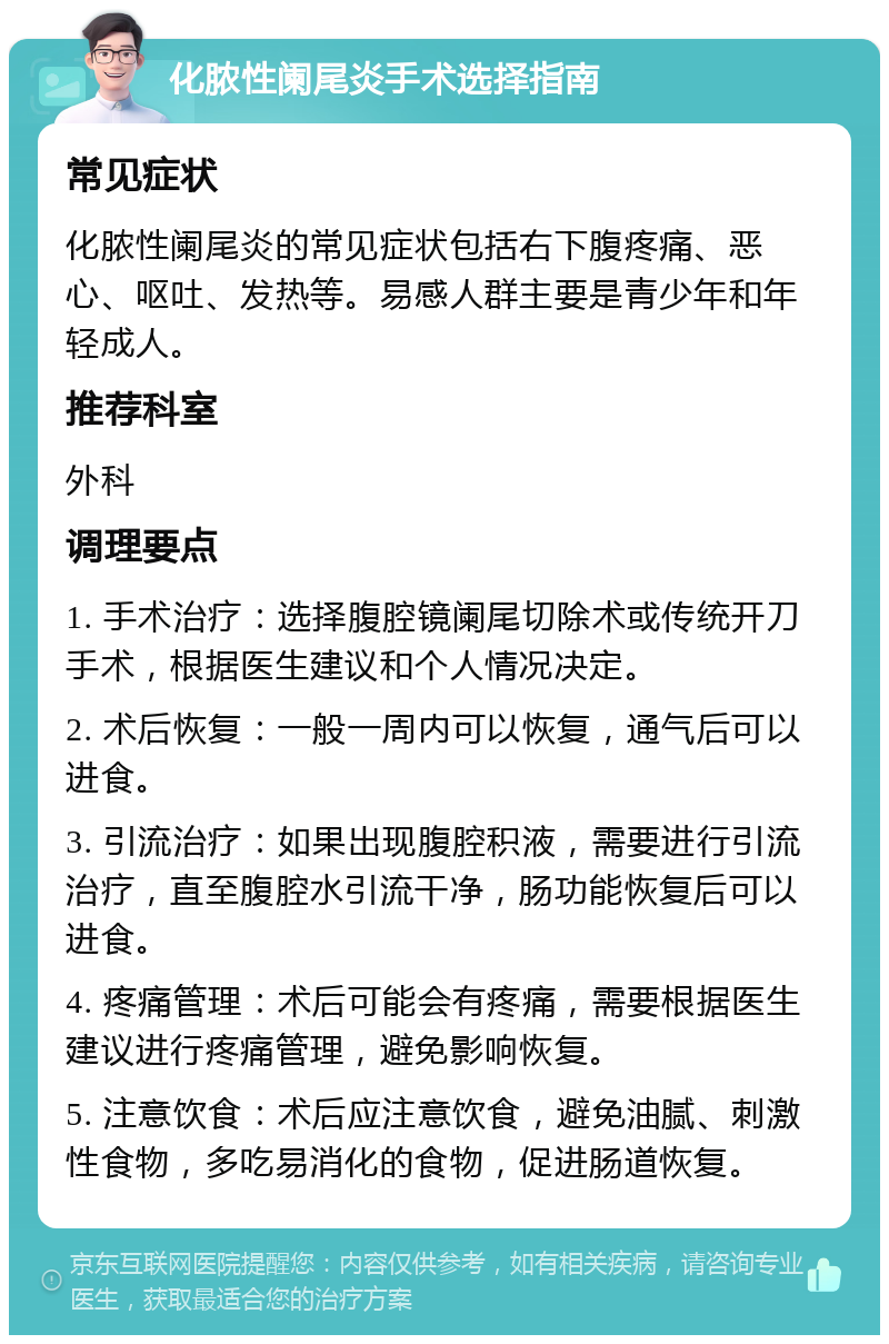 化脓性阑尾炎手术选择指南 常见症状 化脓性阑尾炎的常见症状包括右下腹疼痛、恶心、呕吐、发热等。易感人群主要是青少年和年轻成人。 推荐科室 外科 调理要点 1. 手术治疗：选择腹腔镜阑尾切除术或传统开刀手术，根据医生建议和个人情况决定。 2. 术后恢复：一般一周内可以恢复，通气后可以进食。 3. 引流治疗：如果出现腹腔积液，需要进行引流治疗，直至腹腔水引流干净，肠功能恢复后可以进食。 4. 疼痛管理：术后可能会有疼痛，需要根据医生建议进行疼痛管理，避免影响恢复。 5. 注意饮食：术后应注意饮食，避免油腻、刺激性食物，多吃易消化的食物，促进肠道恢复。