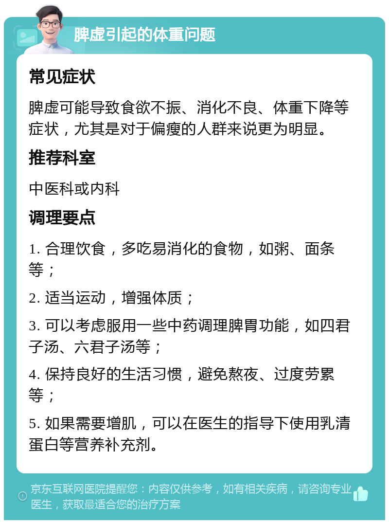 脾虚引起的体重问题 常见症状 脾虚可能导致食欲不振、消化不良、体重下降等症状，尤其是对于偏瘦的人群来说更为明显。 推荐科室 中医科或内科 调理要点 1. 合理饮食，多吃易消化的食物，如粥、面条等； 2. 适当运动，增强体质； 3. 可以考虑服用一些中药调理脾胃功能，如四君子汤、六君子汤等； 4. 保持良好的生活习惯，避免熬夜、过度劳累等； 5. 如果需要增肌，可以在医生的指导下使用乳清蛋白等营养补充剂。