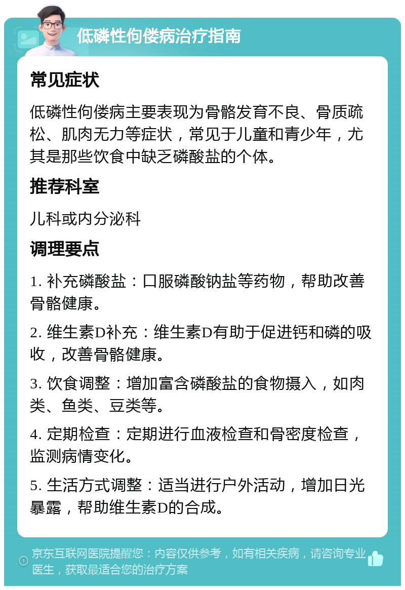 低磷性佝偻病治疗指南 常见症状 低磷性佝偻病主要表现为骨骼发育不良、骨质疏松、肌肉无力等症状，常见于儿童和青少年，尤其是那些饮食中缺乏磷酸盐的个体。 推荐科室 儿科或内分泌科 调理要点 1. 补充磷酸盐：口服磷酸钠盐等药物，帮助改善骨骼健康。 2. 维生素D补充：维生素D有助于促进钙和磷的吸收，改善骨骼健康。 3. 饮食调整：增加富含磷酸盐的食物摄入，如肉类、鱼类、豆类等。 4. 定期检查：定期进行血液检查和骨密度检查，监测病情变化。 5. 生活方式调整：适当进行户外活动，增加日光暴露，帮助维生素D的合成。