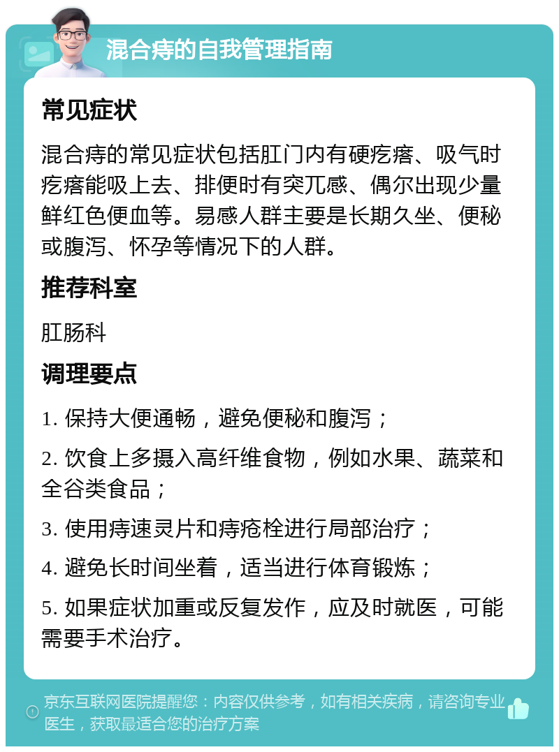 混合痔的自我管理指南 常见症状 混合痔的常见症状包括肛门内有硬疙瘩、吸气时疙瘩能吸上去、排便时有突兀感、偶尔出现少量鲜红色便血等。易感人群主要是长期久坐、便秘或腹泻、怀孕等情况下的人群。 推荐科室 肛肠科 调理要点 1. 保持大便通畅，避免便秘和腹泻； 2. 饮食上多摄入高纤维食物，例如水果、蔬菜和全谷类食品； 3. 使用痔速灵片和痔疮栓进行局部治疗； 4. 避免长时间坐着，适当进行体育锻炼； 5. 如果症状加重或反复发作，应及时就医，可能需要手术治疗。