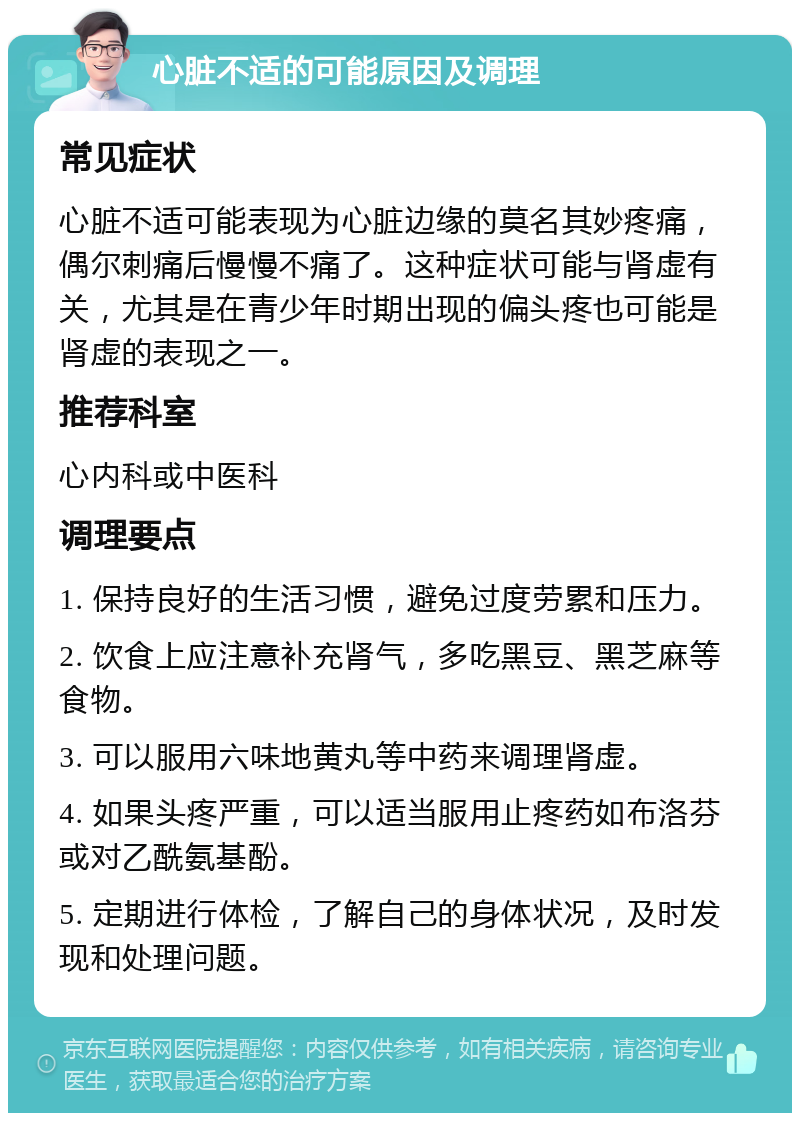 心脏不适的可能原因及调理 常见症状 心脏不适可能表现为心脏边缘的莫名其妙疼痛，偶尔刺痛后慢慢不痛了。这种症状可能与肾虚有关，尤其是在青少年时期出现的偏头疼也可能是肾虚的表现之一。 推荐科室 心内科或中医科 调理要点 1. 保持良好的生活习惯，避免过度劳累和压力。 2. 饮食上应注意补充肾气，多吃黑豆、黑芝麻等食物。 3. 可以服用六味地黄丸等中药来调理肾虚。 4. 如果头疼严重，可以适当服用止疼药如布洛芬或对乙酰氨基酚。 5. 定期进行体检，了解自己的身体状况，及时发现和处理问题。