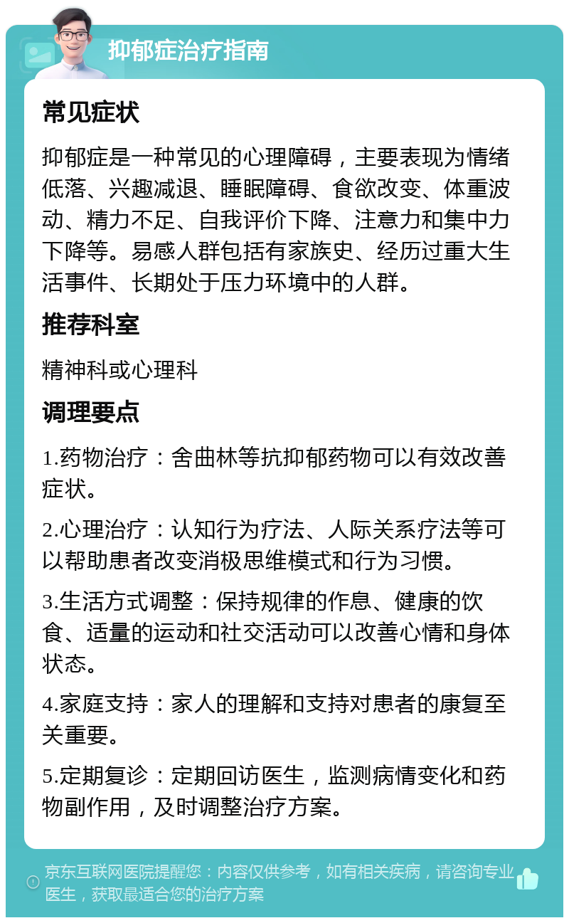 抑郁症治疗指南 常见症状 抑郁症是一种常见的心理障碍，主要表现为情绪低落、兴趣减退、睡眠障碍、食欲改变、体重波动、精力不足、自我评价下降、注意力和集中力下降等。易感人群包括有家族史、经历过重大生活事件、长期处于压力环境中的人群。 推荐科室 精神科或心理科 调理要点 1.药物治疗：舍曲林等抗抑郁药物可以有效改善症状。 2.心理治疗：认知行为疗法、人际关系疗法等可以帮助患者改变消极思维模式和行为习惯。 3.生活方式调整：保持规律的作息、健康的饮食、适量的运动和社交活动可以改善心情和身体状态。 4.家庭支持：家人的理解和支持对患者的康复至关重要。 5.定期复诊：定期回访医生，监测病情变化和药物副作用，及时调整治疗方案。