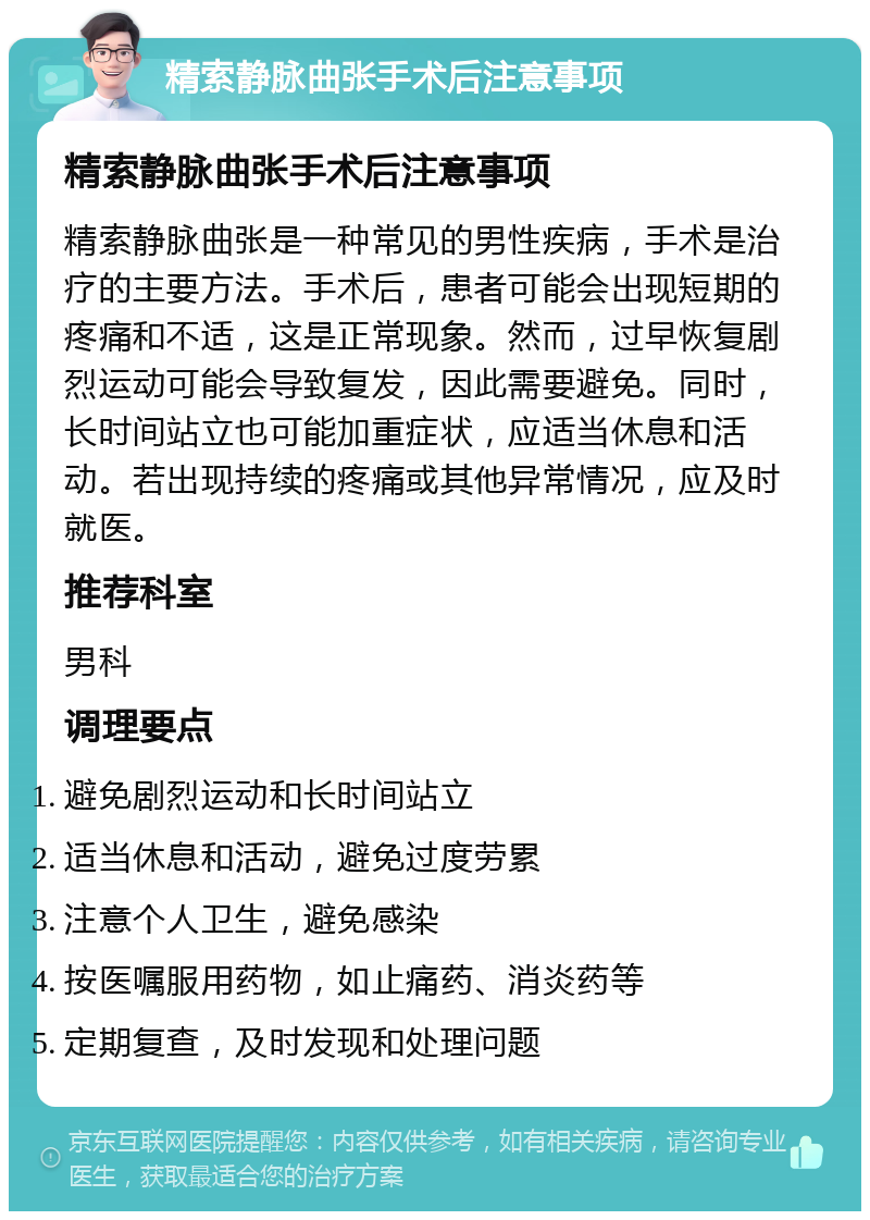 精索静脉曲张手术后注意事项 精索静脉曲张手术后注意事项 精索静脉曲张是一种常见的男性疾病，手术是治疗的主要方法。手术后，患者可能会出现短期的疼痛和不适，这是正常现象。然而，过早恢复剧烈运动可能会导致复发，因此需要避免。同时，长时间站立也可能加重症状，应适当休息和活动。若出现持续的疼痛或其他异常情况，应及时就医。 推荐科室 男科 调理要点 避免剧烈运动和长时间站立 适当休息和活动，避免过度劳累 注意个人卫生，避免感染 按医嘱服用药物，如止痛药、消炎药等 定期复查，及时发现和处理问题