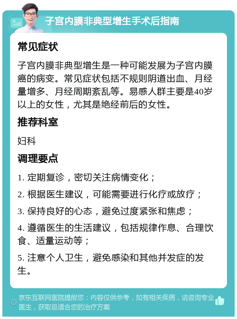 子宫内膜非典型增生手术后指南 常见症状 子宫内膜非典型增生是一种可能发展为子宫内膜癌的病变。常见症状包括不规则阴道出血、月经量增多、月经周期紊乱等。易感人群主要是40岁以上的女性，尤其是绝经前后的女性。 推荐科室 妇科 调理要点 1. 定期复诊，密切关注病情变化； 2. 根据医生建议，可能需要进行化疗或放疗； 3. 保持良好的心态，避免过度紧张和焦虑； 4. 遵循医生的生活建议，包括规律作息、合理饮食、适量运动等； 5. 注意个人卫生，避免感染和其他并发症的发生。