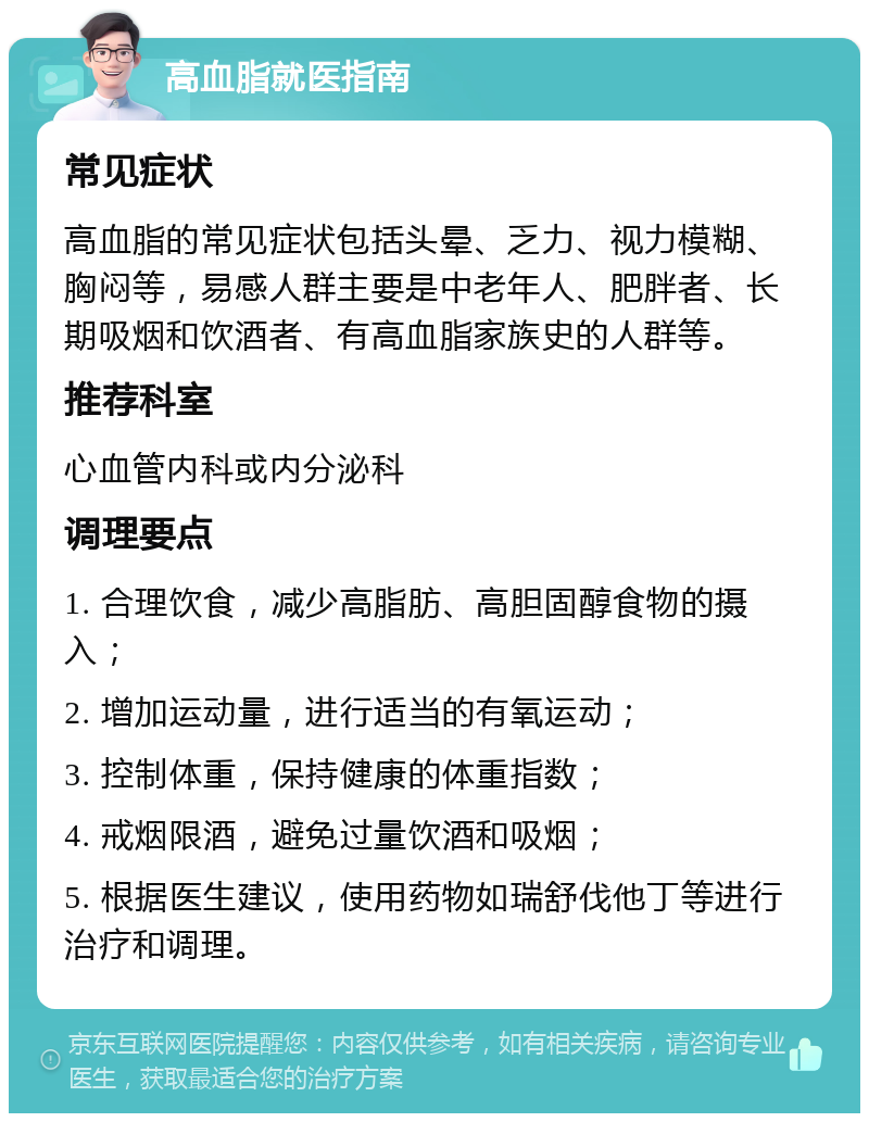 高血脂就医指南 常见症状 高血脂的常见症状包括头晕、乏力、视力模糊、胸闷等，易感人群主要是中老年人、肥胖者、长期吸烟和饮酒者、有高血脂家族史的人群等。 推荐科室 心血管内科或内分泌科 调理要点 1. 合理饮食，减少高脂肪、高胆固醇食物的摄入； 2. 增加运动量，进行适当的有氧运动； 3. 控制体重，保持健康的体重指数； 4. 戒烟限酒，避免过量饮酒和吸烟； 5. 根据医生建议，使用药物如瑞舒伐他丁等进行治疗和调理。