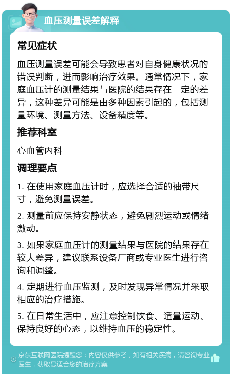 血压测量误差解释 常见症状 血压测量误差可能会导致患者对自身健康状况的错误判断，进而影响治疗效果。通常情况下，家庭血压计的测量结果与医院的结果存在一定的差异，这种差异可能是由多种因素引起的，包括测量环境、测量方法、设备精度等。 推荐科室 心血管内科 调理要点 1. 在使用家庭血压计时，应选择合适的袖带尺寸，避免测量误差。 2. 测量前应保持安静状态，避免剧烈运动或情绪激动。 3. 如果家庭血压计的测量结果与医院的结果存在较大差异，建议联系设备厂商或专业医生进行咨询和调整。 4. 定期进行血压监测，及时发现异常情况并采取相应的治疗措施。 5. 在日常生活中，应注意控制饮食、适量运动、保持良好的心态，以维持血压的稳定性。