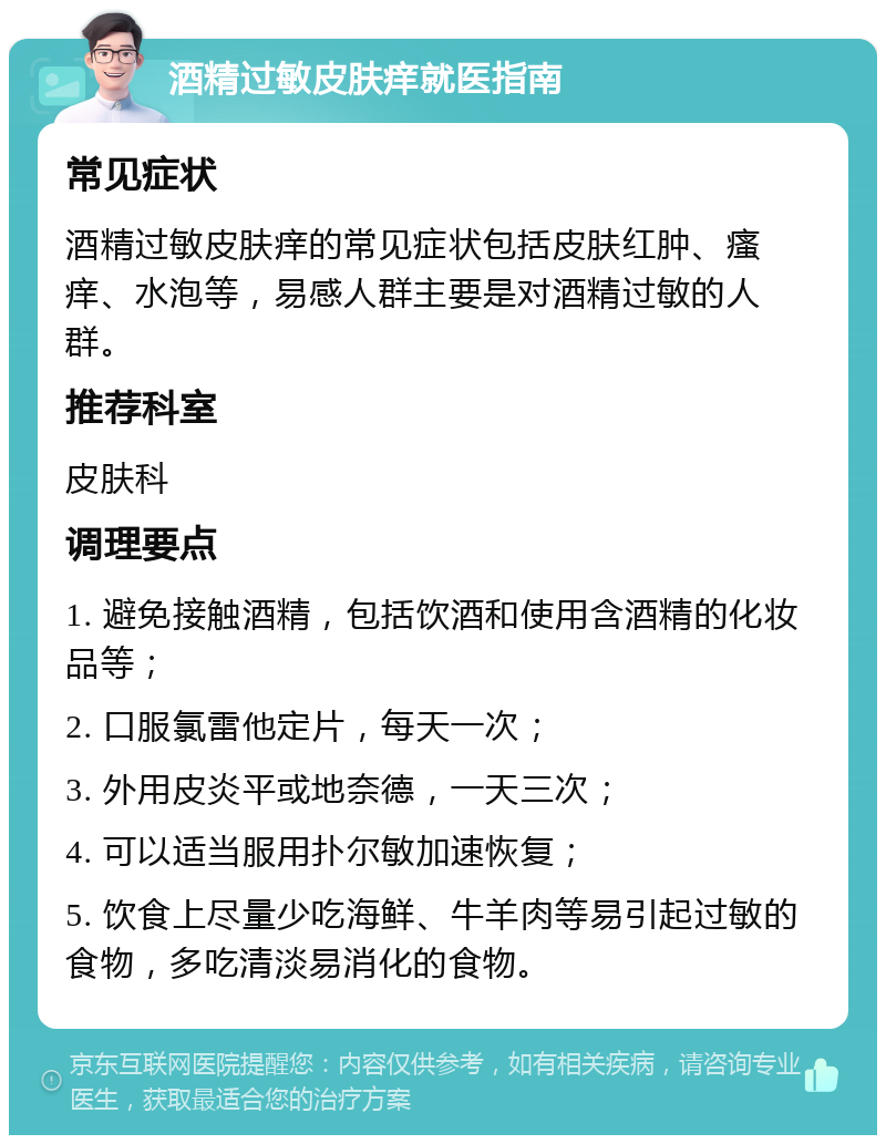 酒精过敏皮肤痒就医指南 常见症状 酒精过敏皮肤痒的常见症状包括皮肤红肿、瘙痒、水泡等，易感人群主要是对酒精过敏的人群。 推荐科室 皮肤科 调理要点 1. 避免接触酒精，包括饮酒和使用含酒精的化妆品等； 2. 口服氯雷他定片，每天一次； 3. 外用皮炎平或地奈德，一天三次； 4. 可以适当服用扑尔敏加速恢复； 5. 饮食上尽量少吃海鲜、牛羊肉等易引起过敏的食物，多吃清淡易消化的食物。