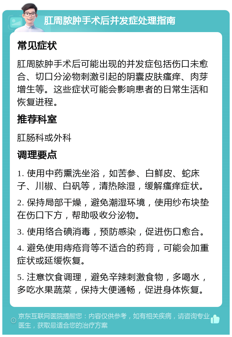 肛周脓肿手术后并发症处理指南 常见症状 肛周脓肿手术后可能出现的并发症包括伤口未愈合、切口分泌物刺激引起的阴囊皮肤瘙痒、肉芽增生等。这些症状可能会影响患者的日常生活和恢复进程。 推荐科室 肛肠科或外科 调理要点 1. 使用中药熏洗坐浴，如苦参、白鲜皮、蛇床子、川椒、白矾等，清热除湿，缓解瘙痒症状。 2. 保持局部干燥，避免潮湿环境，使用纱布块垫在伤口下方，帮助吸收分泌物。 3. 使用络合碘消毒，预防感染，促进伤口愈合。 4. 避免使用痔疮膏等不适合的药膏，可能会加重症状或延缓恢复。 5. 注意饮食调理，避免辛辣刺激食物，多喝水，多吃水果蔬菜，保持大便通畅，促进身体恢复。