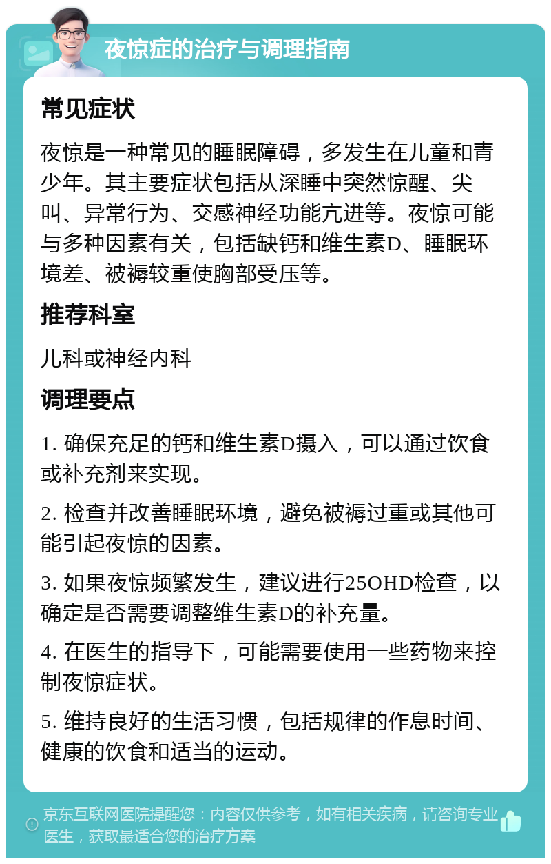 夜惊症的治疗与调理指南 常见症状 夜惊是一种常见的睡眠障碍，多发生在儿童和青少年。其主要症状包括从深睡中突然惊醒、尖叫、异常行为、交感神经功能亢进等。夜惊可能与多种因素有关，包括缺钙和维生素D、睡眠环境差、被褥较重使胸部受压等。 推荐科室 儿科或神经内科 调理要点 1. 确保充足的钙和维生素D摄入，可以通过饮食或补充剂来实现。 2. 检查并改善睡眠环境，避免被褥过重或其他可能引起夜惊的因素。 3. 如果夜惊频繁发生，建议进行25OHD检查，以确定是否需要调整维生素D的补充量。 4. 在医生的指导下，可能需要使用一些药物来控制夜惊症状。 5. 维持良好的生活习惯，包括规律的作息时间、健康的饮食和适当的运动。