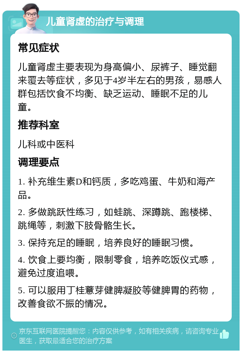 儿童肾虚的治疗与调理 常见症状 儿童肾虚主要表现为身高偏小、尿裤子、睡觉翻来覆去等症状，多见于4岁半左右的男孩，易感人群包括饮食不均衡、缺乏运动、睡眠不足的儿童。 推荐科室 儿科或中医科 调理要点 1. 补充维生素D和钙质，多吃鸡蛋、牛奶和海产品。 2. 多做跳跃性练习，如蛙跳、深蹲跳、跑楼梯、跳绳等，刺激下肢骨骼生长。 3. 保持充足的睡眠，培养良好的睡眠习惯。 4. 饮食上要均衡，限制零食，培养吃饭仪式感，避免过度追喂。 5. 可以服用丁桂薏芽健脾凝胶等健脾胃的药物，改善食欲不振的情况。