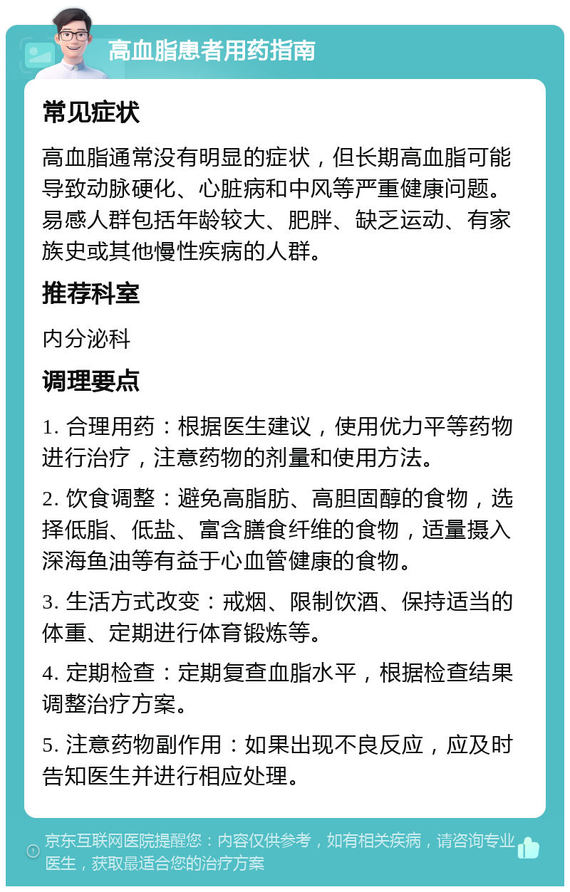 高血脂患者用药指南 常见症状 高血脂通常没有明显的症状，但长期高血脂可能导致动脉硬化、心脏病和中风等严重健康问题。易感人群包括年龄较大、肥胖、缺乏运动、有家族史或其他慢性疾病的人群。 推荐科室 内分泌科 调理要点 1. 合理用药：根据医生建议，使用优力平等药物进行治疗，注意药物的剂量和使用方法。 2. 饮食调整：避免高脂肪、高胆固醇的食物，选择低脂、低盐、富含膳食纤维的食物，适量摄入深海鱼油等有益于心血管健康的食物。 3. 生活方式改变：戒烟、限制饮酒、保持适当的体重、定期进行体育锻炼等。 4. 定期检查：定期复查血脂水平，根据检查结果调整治疗方案。 5. 注意药物副作用：如果出现不良反应，应及时告知医生并进行相应处理。