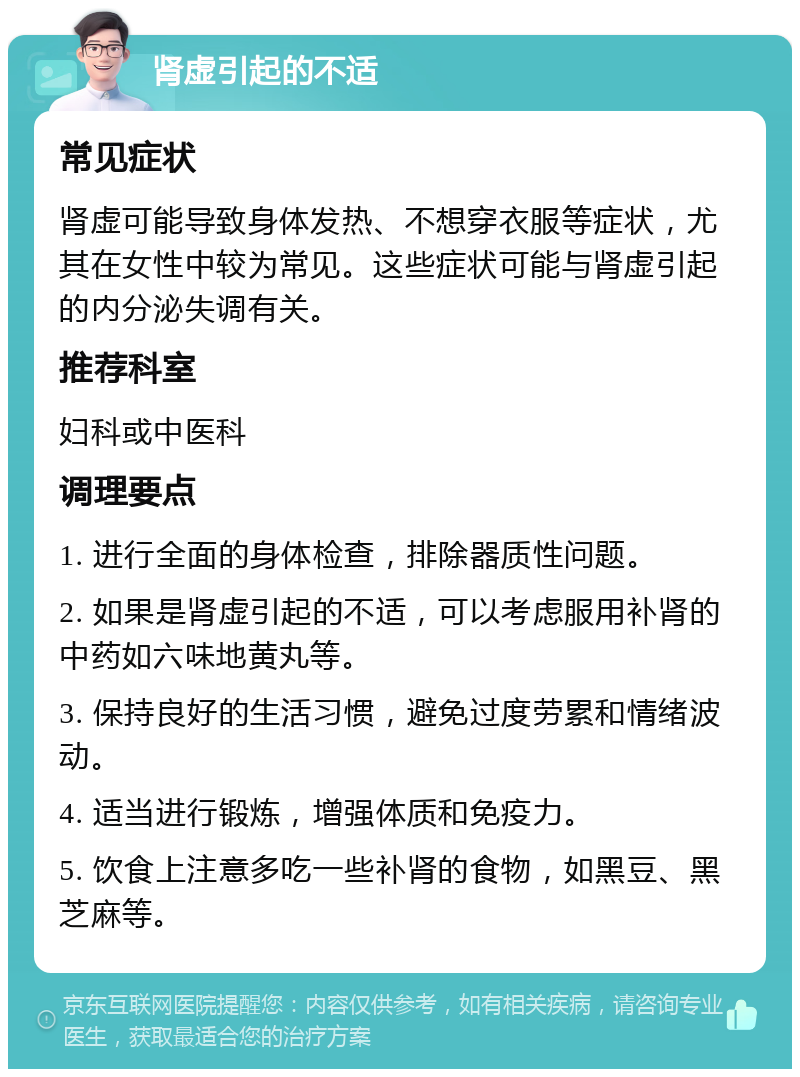 肾虚引起的不适 常见症状 肾虚可能导致身体发热、不想穿衣服等症状，尤其在女性中较为常见。这些症状可能与肾虚引起的内分泌失调有关。 推荐科室 妇科或中医科 调理要点 1. 进行全面的身体检查，排除器质性问题。 2. 如果是肾虚引起的不适，可以考虑服用补肾的中药如六味地黄丸等。 3. 保持良好的生活习惯，避免过度劳累和情绪波动。 4. 适当进行锻炼，增强体质和免疫力。 5. 饮食上注意多吃一些补肾的食物，如黑豆、黑芝麻等。