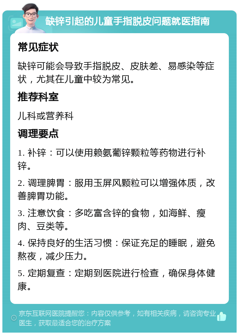 缺锌引起的儿童手指脱皮问题就医指南 常见症状 缺锌可能会导致手指脱皮、皮肤差、易感染等症状，尤其在儿童中较为常见。 推荐科室 儿科或营养科 调理要点 1. 补锌：可以使用赖氨葡锌颗粒等药物进行补锌。 2. 调理脾胃：服用玉屏风颗粒可以增强体质，改善脾胃功能。 3. 注意饮食：多吃富含锌的食物，如海鲜、瘦肉、豆类等。 4. 保持良好的生活习惯：保证充足的睡眠，避免熬夜，减少压力。 5. 定期复查：定期到医院进行检查，确保身体健康。