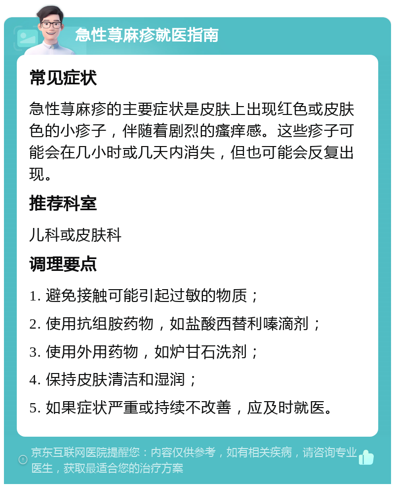 急性荨麻疹就医指南 常见症状 急性荨麻疹的主要症状是皮肤上出现红色或皮肤色的小疹子，伴随着剧烈的瘙痒感。这些疹子可能会在几小时或几天内消失，但也可能会反复出现。 推荐科室 儿科或皮肤科 调理要点 1. 避免接触可能引起过敏的物质； 2. 使用抗组胺药物，如盐酸西替利嗪滴剂； 3. 使用外用药物，如炉甘石洗剂； 4. 保持皮肤清洁和湿润； 5. 如果症状严重或持续不改善，应及时就医。