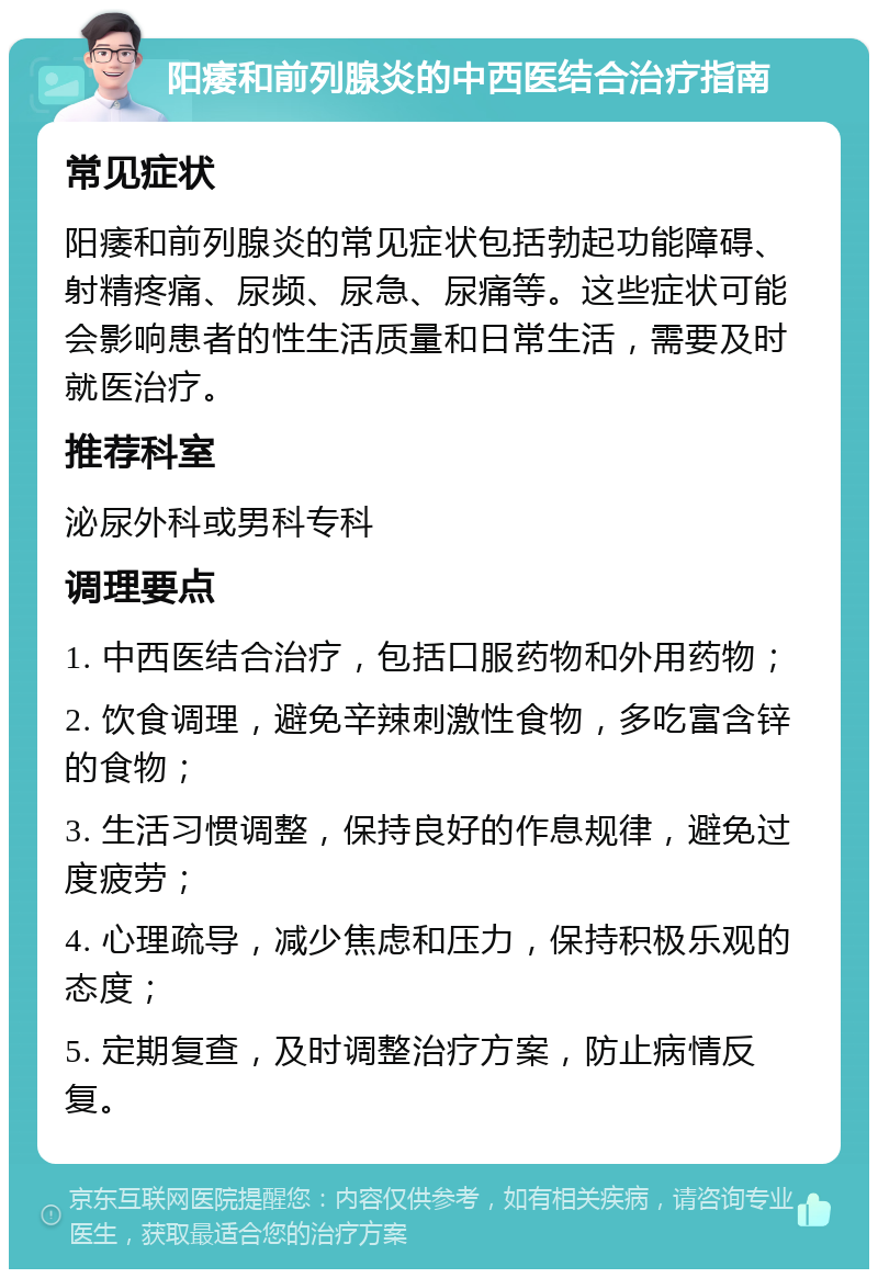 阳痿和前列腺炎的中西医结合治疗指南 常见症状 阳痿和前列腺炎的常见症状包括勃起功能障碍、射精疼痛、尿频、尿急、尿痛等。这些症状可能会影响患者的性生活质量和日常生活，需要及时就医治疗。 推荐科室 泌尿外科或男科专科 调理要点 1. 中西医结合治疗，包括口服药物和外用药物； 2. 饮食调理，避免辛辣刺激性食物，多吃富含锌的食物； 3. 生活习惯调整，保持良好的作息规律，避免过度疲劳； 4. 心理疏导，减少焦虑和压力，保持积极乐观的态度； 5. 定期复查，及时调整治疗方案，防止病情反复。