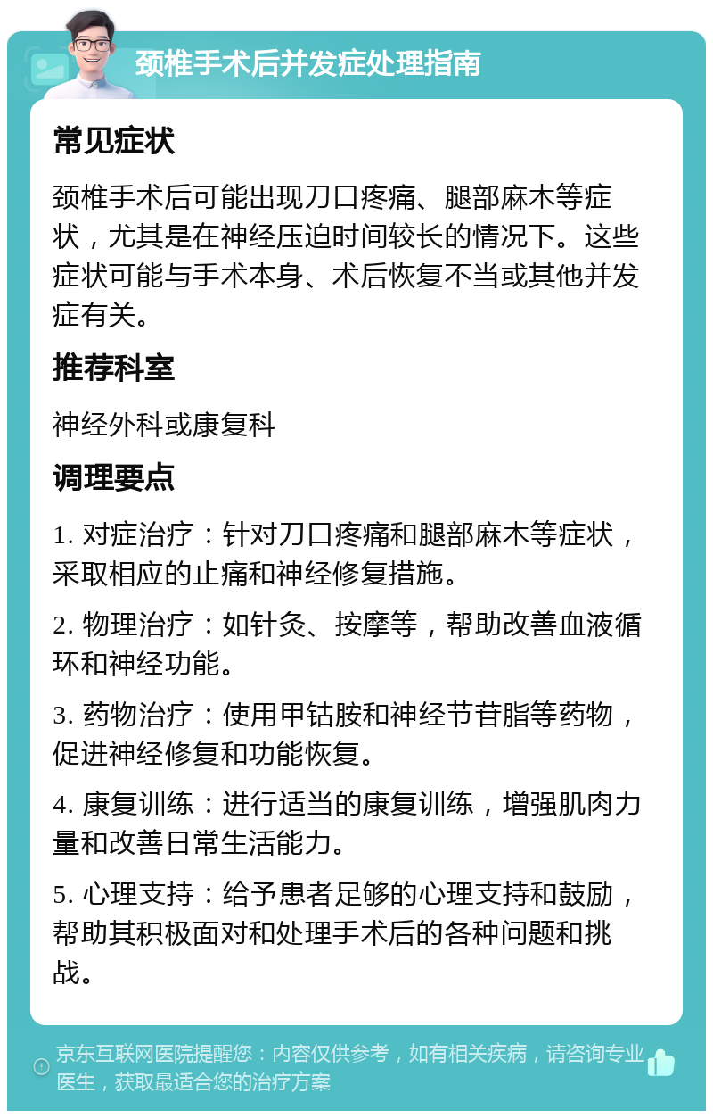 颈椎手术后并发症处理指南 常见症状 颈椎手术后可能出现刀口疼痛、腿部麻木等症状，尤其是在神经压迫时间较长的情况下。这些症状可能与手术本身、术后恢复不当或其他并发症有关。 推荐科室 神经外科或康复科 调理要点 1. 对症治疗：针对刀口疼痛和腿部麻木等症状，采取相应的止痛和神经修复措施。 2. 物理治疗：如针灸、按摩等，帮助改善血液循环和神经功能。 3. 药物治疗：使用甲钴胺和神经节苷脂等药物，促进神经修复和功能恢复。 4. 康复训练：进行适当的康复训练，增强肌肉力量和改善日常生活能力。 5. 心理支持：给予患者足够的心理支持和鼓励，帮助其积极面对和处理手术后的各种问题和挑战。